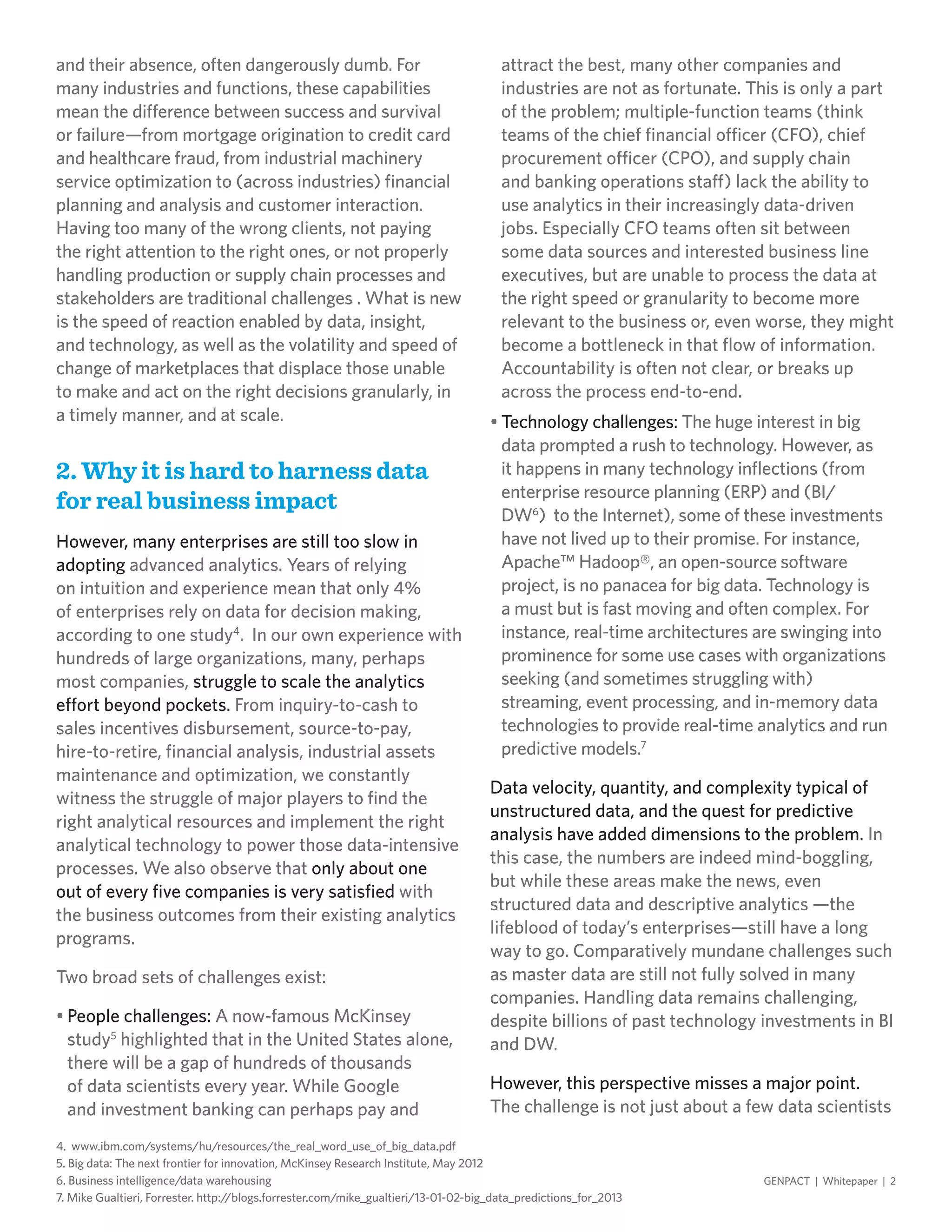 and their absence, often dangerously dumb. For
many industries and functions, these capabilities
mean the difference between success and survival
or failure—from mortgage origination to credit card
and healthcare fraud, from industrial machinery
service optimization to (across industries) financial
planning and analysis and customer interaction.
Having too many of the wrong clients, not paying
the right attention to the right ones, or not properly
handling production or supply chain processes and
stakeholders are traditional challenges . What is new
is the speed of reaction enabled by data, insight,
and technology, as well as the volatility and speed of
change of marketplaces that displace those unable
to make and act on the right decisions granularly, in
a timely manner, and at scale.
2. Why it is hard to harness data
for real business impact
However, many enterprises are still too slow in
adopting advanced analytics. Years of relying
on intuition and experience mean that only 4%
of enterprises rely on data for decision making,
according to one study4
. In our own experience with
hundreds of large organizations, many, perhaps
most companies, struggle to scale the analytics
effort beyond pockets. From inquiry-to-cash to
sales incentives disbursement, source-to-pay,
hire-to-retire, financial analysis, industrial assets
maintenance and optimization, we constantly
witness the struggle of major players to find the
right analytical resources and implement the right
analytical technology to power those data-intensive
processes. We also observe that only about one
out of every five companies is very satisfied with
the business outcomes from their existing analytics
programs.
Two broad sets of challenges exist:
•	People challenges: A now-famous McKinsey
study5
highlighted that in the United States alone,
there will be a gap of hundreds of thousands
of data scientists every year. While Google
and investment banking can perhaps pay and
attract the best, many other companies and
industries are not as fortunate. This is only a part
of the problem; multiple-function teams (think
teams of the chief financial officer (CFO), chief
procurement officer (CPO), and supply chain
and banking operations staff) lack the ability to
use analytics in their increasingly data-driven
jobs. Especially CFO teams often sit between
some data sources and interested business line
executives, but are unable to process the data at
the right speed or granularity to become more
relevant to the business or, even worse, they might
become a bottleneck in that flow of information.
Accountability is often not clear, or breaks up
across the process end-to-end.
•	Technology challenges: The huge interest in big
data prompted a rush to technology. However, as
it happens in many technology inflections (from
enterprise resource planning (ERP) and (BI/
DW6
) to the Internet), some of these investments
have not lived up to their promise. For instance,
Apache™ Hadoop®, an open-source software
project, is no panacea for big data. Technology is
a must but is fast moving and often complex. For
instance, real-time architectures are swinging into
prominence for some use cases with organizations
seeking (and sometimes struggling with)
streaming, event processing, and in-memory data
technologies to provide real-time analytics and run
predictive models.7
Data velocity, quantity, and complexity typical of
unstructured data, and the quest for predictive
analysis have added dimensions to the problem. In
this case, the numbers are indeed mind-boggling,
but while these areas make the news, even
structured data and descriptive analytics —the
lifeblood of today’s enterprises—still have a long
way to go. Comparatively mundane challenges such
as master data are still not fully solved in many
companies. Handling data remains challenging,
despite billions of past technology investments in BI
and DW.
However, this perspective misses a major point.
The challenge is not just about a few data scientists
4. www.ibm.com/systems/hu/resources/the_real_word_use_of_big_data.pdf
5. Big data: The next frontier for innovation, McKinsey Research Institute, May 2012
6. Business intelligence/data warehousing
7. Mike Gualtieri, Forrester. http://blogs.forrester.com/mike_gualtieri/13-01-02-big_data_predictions_for_2013
GENPACT | Whitepaper | 2
 