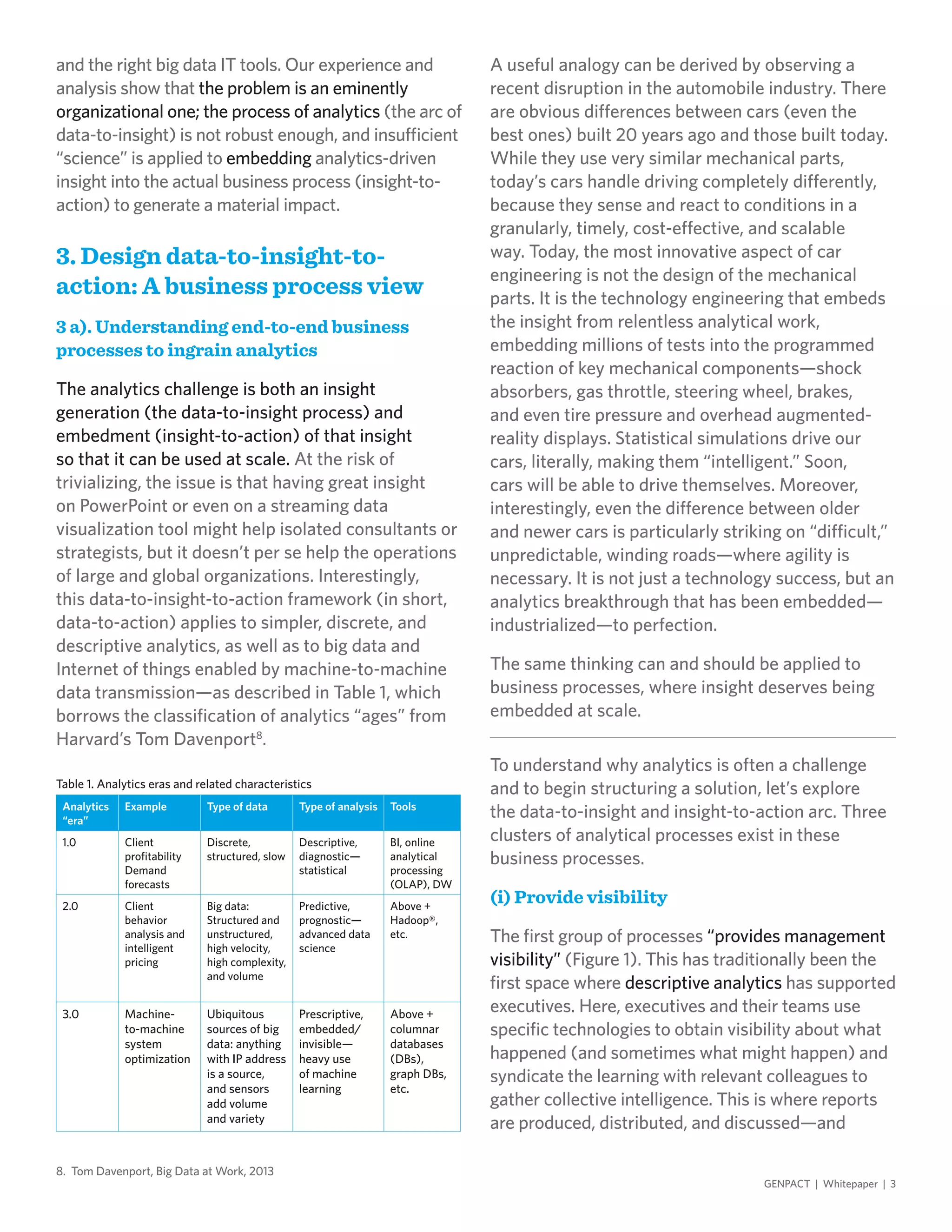 and the right big data IT tools. Our experience and
analysis show that the problem is an eminently
organizational one; the process of analytics (the arc of
data-to-insight) is not robust enough, and insufficient
“science” is applied to embedding analytics-driven
insight into the actual business process (insight-to-
action) to generate a material impact.
3. Design data-to-insight-to-
action: A business process view
3 a). Understanding end-to-end business
processes to ingrain analytics
The analytics challenge is both an insight
generation (the data-to-insight process) and
embedment (insight-to-action) of that insight
so that it can be used at scale. At the risk of
trivializing, the issue is that having great insight
on PowerPoint or even on a streaming data
visualization tool might help isolated consultants or
strategists, but it doesn’t per se help the operations
of large and global organizations. Interestingly,
this data-to-insight-to-action framework (in short,
data-to-action) applies to simpler, discrete, and
descriptive analytics, as well as to big data and
Internet of things enabled by machine-to-machine
data transmission—as described in Table 1, which
borrows the classification of analytics “ages” from
Harvard’s Tom Davenport8
.
A useful analogy can be derived by observing a
recent disruption in the automobile industry. There
are obvious differences between cars (even the
best ones) built 20 years ago and those built today.
While they use very similar mechanical parts,
today’s cars handle driving completely differently,
because they sense and react to conditions in a
granularly, timely, cost-effective, and scalable
way. Today, the most innovative aspect of car
engineering is not the design of the mechanical
parts. It is the technology engineering that embeds
the insight from relentless analytical work,
embedding millions of tests into the programmed
reaction of key mechanical components—shock
absorbers, gas throttle, steering wheel, brakes,
and even tire pressure and overhead augmented-
reality displays. Statistical simulations drive our
cars, literally, making them “intelligent.” Soon,
cars will be able to drive themselves. Moreover,
interestingly, even the difference between older
and newer cars is particularly striking on “difficult,”
unpredictable, winding roads—where agility is
necessary. It is not just a technology success, but an
analytics breakthrough that has been embedded—
industrialized—to perfection.
The same thinking can and should be applied to
business processes, where insight deserves being
embedded at scale.
To understand why analytics is often a challenge
and to begin structuring a solution, let’s explore
the data-to-insight and insight-to-action arc. Three
clusters of analytical processes exist in these
business processes.
(i) Provide visibility
The first group of processes “provides management
visibility” (Figure 1). This has traditionally been the
first space where descriptive analytics has supported
executives. Here, executives and their teams use
specific technologies to obtain visibility about what
happened (and sometimes what might happen) and
syndicate the learning with relevant colleagues to
gather collective intelligence. This is where reports
are produced, distributed, and discussed—and
8. Tom Davenport, Big Data at Work, 2013
Analytics
“era”
Example Type of data Type of analysis Tools
1.0 Client
profitability
Demand
forecasts
Discrete,
structured, slow
Descriptive,
diagnostic—
statistical
BI, online
analytical
processing
(OLAP), DW
2.0 Client
behavior
analysis and
intelligent
pricing
Big data:
Structured and
unstructured,
high velocity,
high complexity,
and volume
Predictive,
prognostic—
advanced data
science
Above +
Hadoop®,
etc.
3.0 Machine-
to-machine
system
optimization
Ubiquitous
sources of big
data: anything
with IP address
is a source,
and sensors
add volume
and variety
Prescriptive,
embedded/
invisible—
heavy use
of machine
learning
Above +
columnar
databases
(DBs),
graph DBs,
etc.
Table 1. Analytics eras and related characteristics
GENPACT | Whitepaper | 3
 