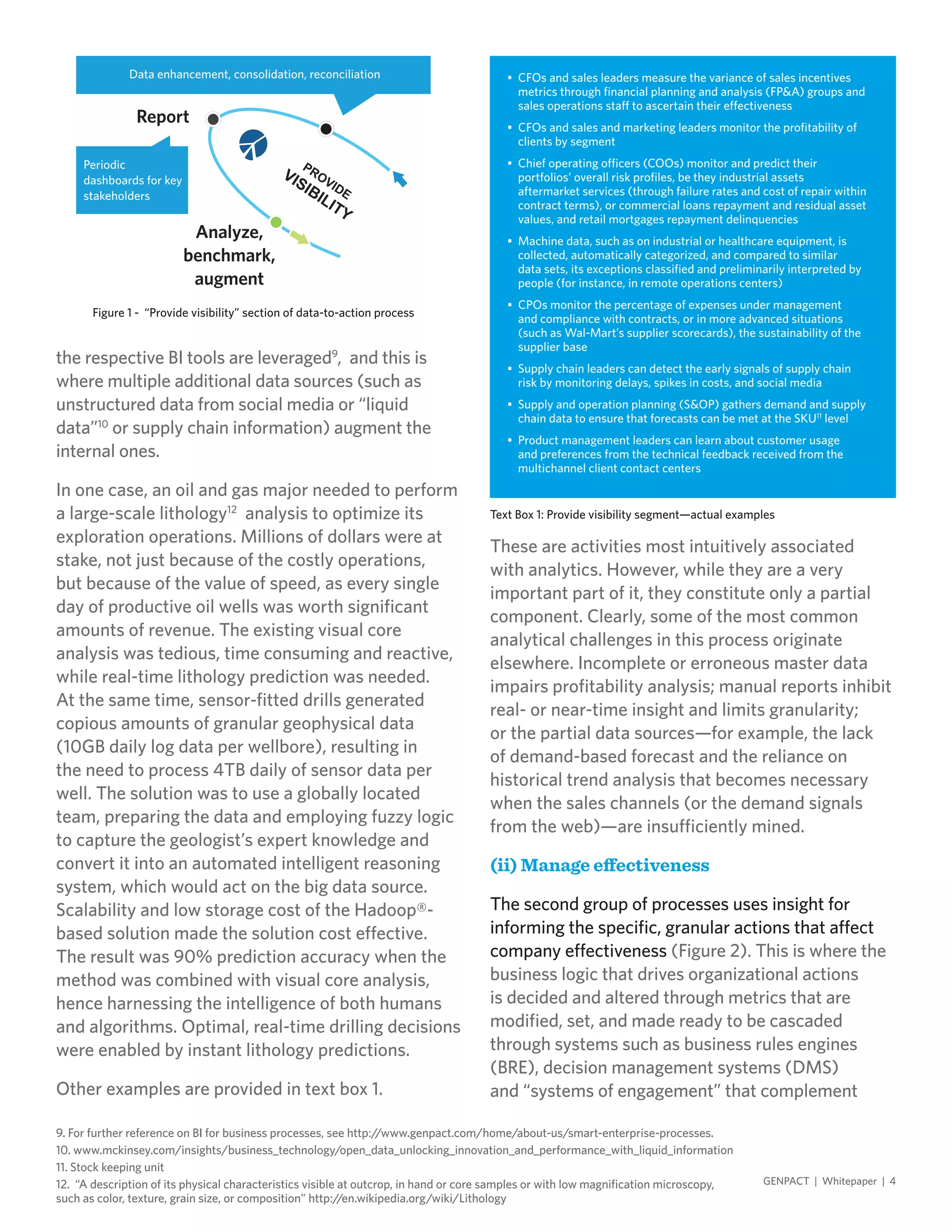 the respective BI tools are leveraged9
, and this is
where multiple additional data sources (such as
unstructured data from social media or “liquid
data”10
or supply chain information) augment the
internal ones.
In one case, an oil and gas major needed to perform
a large-scale lithology12
analysis to optimize its
exploration operations. Millions of dollars were at
stake, not just because of the costly operations,
but because of the value of speed, as every single
day of productive oil wells was worth significant
amounts of revenue. The existing visual core
analysis was tedious, time consuming and reactive,
while real-time lithology prediction was needed.
At the same time, sensor-fitted drills generated
copious amounts of granular geophysical data
(10GB daily log data per wellbore), resulting in
the need to process 4TB daily of sensor data per
well. The solution was to use a globally located
team, preparing the data and employing fuzzy logic
to capture the geologist’s expert knowledge and
convert it into an automated intelligent reasoning
system, which would act on the big data source.
Scalability and low storage cost of the Hadoop®-
based solution made the solution cost effective.
The result was 90% prediction accuracy when the
method was combined with visual core analysis,
hence harnessing the intelligence of both humans
and algorithms. Optimal, real-time drilling decisions
were enabled by instant lithology predictions.
Other examples are provided in text box 1.
These are activities most intuitively associated
with analytics. However, while they are a very
important part of it, they constitute only a partial
component. Clearly, some of the most common
analytical challenges in this process originate
elsewhere. Incomplete or erroneous master data
impairs profitability analysis; manual reports inhibit
real- or near-time insight and limits granularity;
or the partial data sources—for example, the lack
of demand-based forecast and the reliance on
historical trend analysis that becomes necessary
when the sales channels (or the demand signals
from the web)—are insufficiently mined.
(ii) Manage effectiveness
The second group of processes uses insight for
informing the specific, granular actions that affect
company effectiveness (Figure 2). This is where the
business logic that drives organizational actions
is decided and altered through metrics that are
modified, set, and made ready to be cascaded
through systems such as business rules engines
(BRE), decision management systems (DMS)
and “systems of engagement” that complement
9. For further reference on BI for business processes, see http://www.genpact.com/home/about-us/smart-enterprise-processes.
10. www.mckinsey.com/insights/business_technology/open_data_unlocking_innovation_and_performance_with_liquid_information
11. Stock keeping unit
12. “A description of its physical characteristics visible at outcrop, in hand or core samples or with low magnification microscopy,
such as color, texture, grain size, or composition” http://en.wikipedia.org/wiki/Lithology
GENPACT | Whitepaper | 4
Figure 1 - “Provide visibility” section of data-to-action process
Periodic
dashboards for key
stakeholders
Data enhancement, consolidation, reconciliation
Report
Analyze,
benchmark,
augment
Text Box 1: Provide visibility segment—actual examples
•	 CFOs and sales leaders measure the variance of sales incentives
metrics through financial planning and analysis (FP&A) groups and
sales operations staff to ascertain their effectiveness
•	 CFOs and sales and marketing leaders monitor the profitability of
clients by segment
•	 Chief operating officers (COOs) monitor and predict their
portfolios’ overall risk profiles, be they industrial assets
aftermarket services (through failure rates and cost of repair within
contract terms), or commercial loans repayment and residual asset
values, and retail mortgages repayment delinquencies
•	 Machine data, such as on industrial or healthcare equipment, is
collected, automatically categorized, and compared to similar
data sets, its exceptions classified and preliminarily interpreted by
people (for instance, in remote operations centers)
•	 CPOs monitor the percentage of expenses under management
and compliance with contracts, or in more advanced situations
(such as Wal-Mart’s supplier scorecards), the sustainability of the
supplier base
•	 Supply chain leaders can detect the early signals of supply chain
risk by monitoring delays, spikes in costs, and social media
•	 Supply and operation planning (S&OP) gathers demand and supply
chain data to ensure that forecasts can be met at the SKU11
level
•	 Product management leaders can learn about customer usage
and preferences from the technical feedback received from the
multichannel client contact centers
 