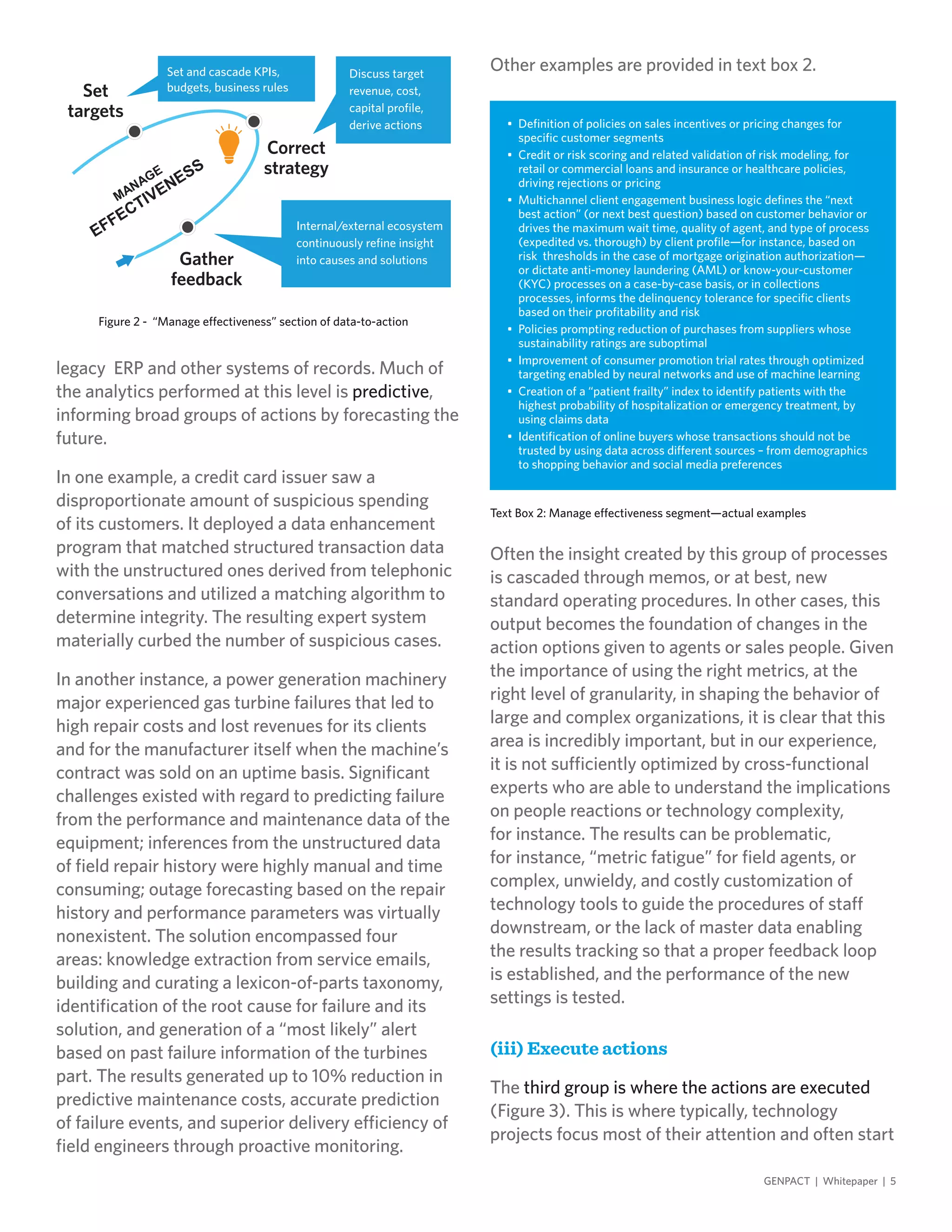 legacy ERP and other systems of records. Much of
the analytics performed at this level is predictive,
informing broad groups of actions by forecasting the
future.
In one example, a credit card issuer saw a
disproportionate amount of suspicious spending
of its customers. It deployed a data enhancement
program that matched structured transaction data
with the unstructured ones derived from telephonic
conversations and utilized a matching algorithm to
determine integrity. The resulting expert system
materially curbed the number of suspicious cases.
In another instance, a power generation machinery
major experienced gas turbine failures that led to
high repair costs and lost revenues for its clients
and for the manufacturer itself when the machine’s
contract was sold on an uptime basis. Significant
challenges existed with regard to predicting failure
from the performance and maintenance data of the
equipment; inferences from the unstructured data
of field repair history were highly manual and time
consuming; outage forecasting based on the repair
history and performance parameters was virtually
nonexistent. The solution encompassed four
areas: knowledge extraction from service emails,
building and curating a lexicon-of-parts taxonomy,
identification of the root cause for failure and its
solution, and generation of a “most likely” alert
based on past failure information of the turbines
part. The results generated up to 10% reduction in
predictive maintenance costs, accurate prediction
of failure events, and superior delivery efficiency of
field engineers through proactive monitoring.
Other examples are provided in text box 2.
GENPACT | Whitepaper | 5
Figure 2 - “Manage effectiveness” section of data-to-action
Set
targets
Correct
strategy
Gather
feedback
Set and cascade KPIs,
budgets, business rules
Discuss target
revenue, cost,
capital profile,
derive actions
Internal/external ecosystem
continuously refine insight
into causes and solutions
Often the insight created by this group of processes
is cascaded through memos, or at best, new
standard operating procedures. In other cases, this
output becomes the foundation of changes in the
action options given to agents or sales people. Given
the importance of using the right metrics, at the
right level of granularity, in shaping the behavior of
large and complex organizations, it is clear that this
area is incredibly important, but in our experience,
it is not sufficiently optimized by cross-functional
experts who are able to understand the implications
on people reactions or technology complexity,
for instance. The results can be problematic,
for instance, “metric fatigue” for field agents, or
complex, unwieldy, and costly customization of
technology tools to guide the procedures of staff
downstream, or the lack of master data enabling
the results tracking so that a proper feedback loop
is established, and the performance of the new
settings is tested.
(iii) Execute actions
The third group is where the actions are executed
(Figure 3). This is where typically, technology
projects focus most of their attention and often start
Text Box 2: Manage effectiveness segment—actual examples
•	 Definition of policies on sales incentives or pricing changes for
specific customer segments
•	 Credit or risk scoring and related validation of risk modeling, for
retail or commercial loans and insurance or healthcare policies,
driving rejections or pricing
•	 Multichannel client engagement business logic defines the “next
best action” (or next best question) based on customer behavior or
drives the maximum wait time, quality of agent, and type of process
(expedited vs. thorough) by client profile—for instance, based on
risk thresholds in the case of mortgage origination authorization—
or dictate anti-money laundering (AML) or know-your-customer
(KYC) processes on a case-by-case basis, or in collections
processes, informs the delinquency tolerance for specific clients
based on their profitability and risk
•	 Policies prompting reduction of purchases from suppliers whose
sustainability ratings are suboptimal
•	 Improvement of consumer promotion trial rates through optimized
targeting enabled by neural networks and use of machine learning
•	 Creation of a “patient frailty” index to identify patients with the
highest probability of hospitalization or emergency treatment, by
using claims data
•	 Identification of online buyers whose transactions should not be
trusted by using data across different sources – from demographics
to shopping behavior and social media preferences
 