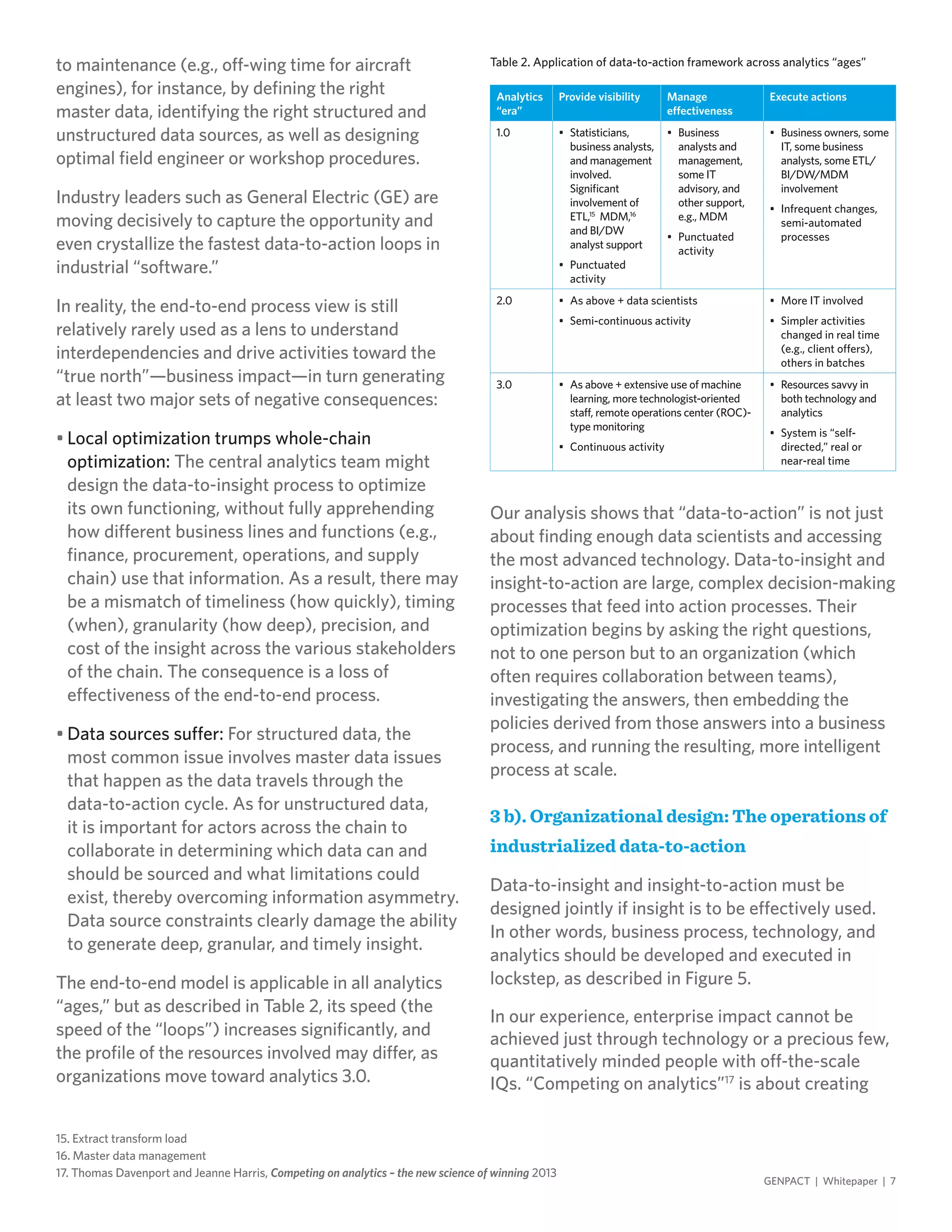 to maintenance (e.g., off-wing time for aircraft
engines), for instance, by defining the right
master data, identifying the right structured and
unstructured data sources, as well as designing
optimal field engineer or workshop procedures.
Industry leaders such as General Electric (GE) are
moving decisively to capture the opportunity and
even crystallize the fastest data-to-action loops in
industrial “software.”
In reality, the end-to-end process view is still
relatively rarely used as a lens to understand
interdependencies and drive activities toward the
“true north”—business impact—in turn generating
at least two major sets of negative consequences:
•	Local optimization trumps whole-chain
optimization: The central analytics team might
design the data-to-insight process to optimize
its own functioning, without fully apprehending
how different business lines and functions (e.g.,
finance, procurement, operations, and supply
chain) use that information. As a result, there may
be a mismatch of timeliness (how quickly), timing
(when), granularity (how deep), precision, and
cost of the insight across the various stakeholders
of the chain. The consequence is a loss of
effectiveness of the end-to-end process.
•	Data sources suffer: For structured data, the
most common issue involves master data issues
that happen as the data travels through the
data-to-action cycle. As for unstructured data,
it is important for actors across the chain to
collaborate in determining which data can and
should be sourced and what limitations could
exist, thereby overcoming information asymmetry.
Data source constraints clearly damage the ability
to generate deep, granular, and timely insight.
The end-to-end model is applicable in all analytics
“ages,” but as described in Table 2, its speed (the
speed of the “loops”) increases significantly, and
the profile of the resources involved may differ, as
organizations move toward analytics 3.0.
Our analysis shows that “data-to-action” is not just
about finding enough data scientists and accessing
the most advanced technology. Data-to-insight and
insight-to-action are large, complex decision-making
processes that feed into action processes. Their
optimization begins by asking the right questions,
not to one person but to an organization (which
often requires collaboration between teams),
investigating the answers, then embedding the
policies derived from those answers into a business
process, and running the resulting, more intelligent
process at scale.
3 b). Organizational design: The operations of
industrialized data-to-action
Data-to-insight and insight-to-action must be
designed jointly if insight is to be effectively used.
In other words, business process, technology, and
analytics should be developed and executed in
lockstep, as described in Figure 5.
In our experience, enterprise impact cannot be
achieved just through technology or a precious few,
quantitatively minded people with off-the-scale
IQs. “Competing on analytics”17
is about creating
GENPACT | Whitepaper | 7
Table 2. Application of data-to-action framework across analytics “ages”
Analytics
“era”
Provide visibility Manage
effectiveness
Execute actions
1.0 •	 Statisticians,
business analysts,
and management
involved.
Significant
involvement of
ETL,15
MDM,16
and BI/DW
analyst support
•	 Punctuated
activity
•	 Business
analysts and
management,
some IT
advisory, and
other support,
e.g., MDM
•	 Punctuated
activity
•	 Business owners, some
IT, some business
analysts, some ETL/
BI/DW/MDM
involvement
•	 Infrequent changes,
semi-automated
processes
2.0 •	 As above + data scientists
•	 Semi-continuous activity
•	 More IT involved
•	 Simpler activities
changed in real time
(e.g., client offers),
others in batches
3.0 •	 As above + extensive use of machine
learning, more technologist-oriented
staff, remote operations center (ROC)-
type monitoring
•	 Continuous activity
•	 Resources savvy in
both technology and
analytics
•	 System is “self-
directed,” real or
near-real time
15. Extract transform load
16. Master data management
17. Thomas Davenport and Jeanne Harris, Competing on analytics – the new science of winning 2013
 