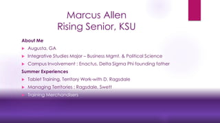 Marcus Allen
Rising Senior, KSU
About Me
 Augusta, GA
 Integrative Studies Major – Business Mgmt. & Political Science
 Campus Involvement : Enactus, Delta Sigma Phi founding father
Summer Experiences
 Tablet Training, Territory Work-with D. Ragsdale
 Managing Territories : Ragsdale, Swett
 Training Merchandisers
 