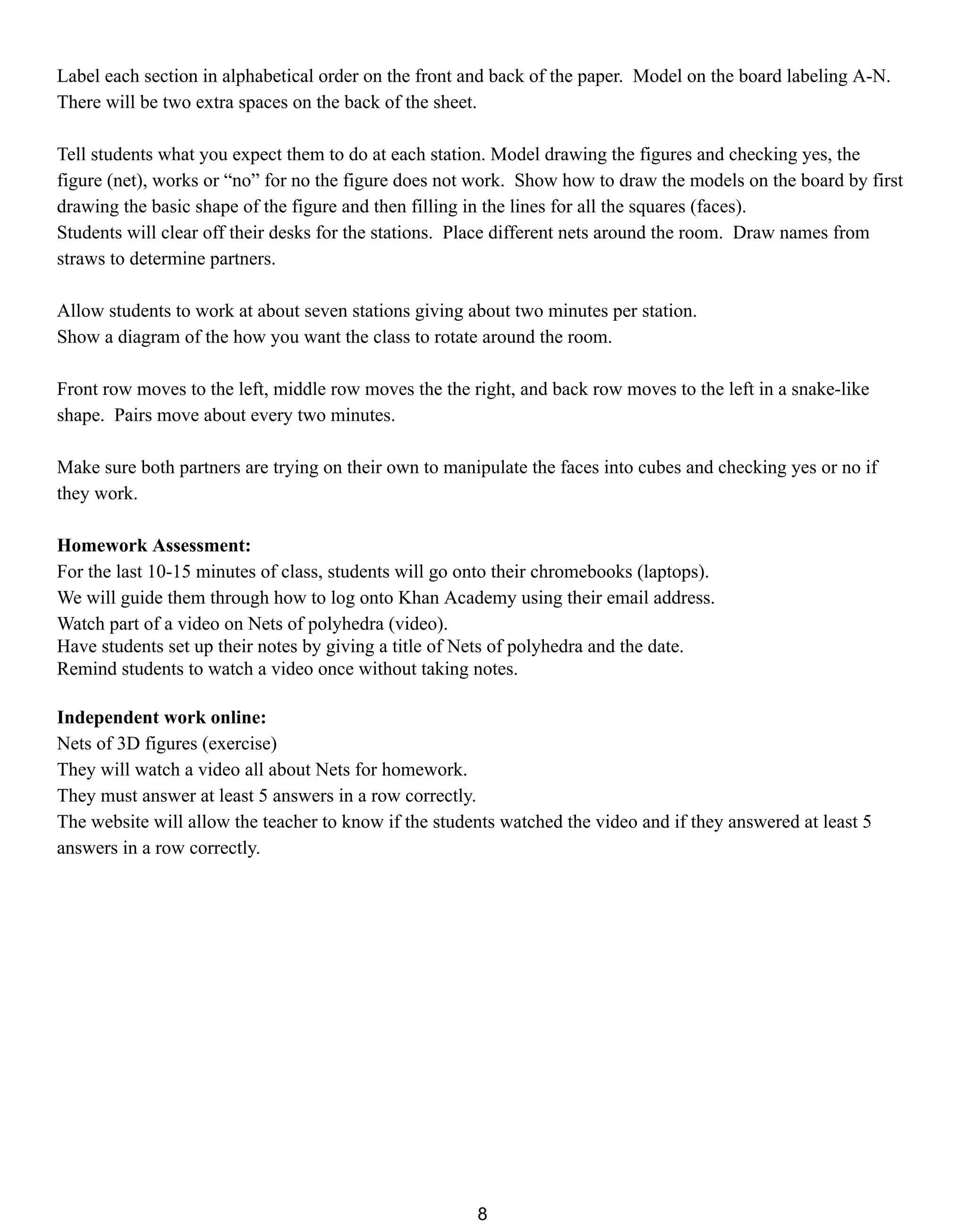 Label each section in alphabetical order on the front and back of the paper. Model on the board labeling A-N.
There will be two extra spaces on the back of the sheet.
Tell students what you expect them to do at each station. Model drawing the figures and checking yes, the
figure (net), works or “no” for no the figure does not work. Show how to draw the models on the board by first
drawing the basic shape of the figure and then filling in the lines for all the squares (faces).
Students will clear off their desks for the stations. Place different nets around the room. Draw names from
straws to determine partners.
Allow students to work at about seven stations giving about two minutes per station.
Show a diagram of the how you want the class to rotate around the room.
Front row moves to the left, middle row moves the the right, and back row moves to the left in a snake-like
shape. Pairs move about every two minutes.
Make sure both partners are trying on their own to manipulate the faces into cubes and checking yes or no if
they work.
Homework Assessment:
For the last 10-15 minutes of class, students will go onto their chromebooks (laptops).
We will guide them through how to log onto Khan Academy using their email address.
Watch part of a video on Nets of polyhedra (video).
Have students set up their notes by giving a title of Nets of polyhedra and the date.
Remind students to watch a video once without taking notes.
Independent work online:
Nets of 3D figures (exercise)
They will watch a video all about Nets for homework.
They must answer at least 5 answers in a row correctly.
The website will allow the teacher to know if the students watched the video and if they answered at least 5
answers in a row correctly.
8
 
