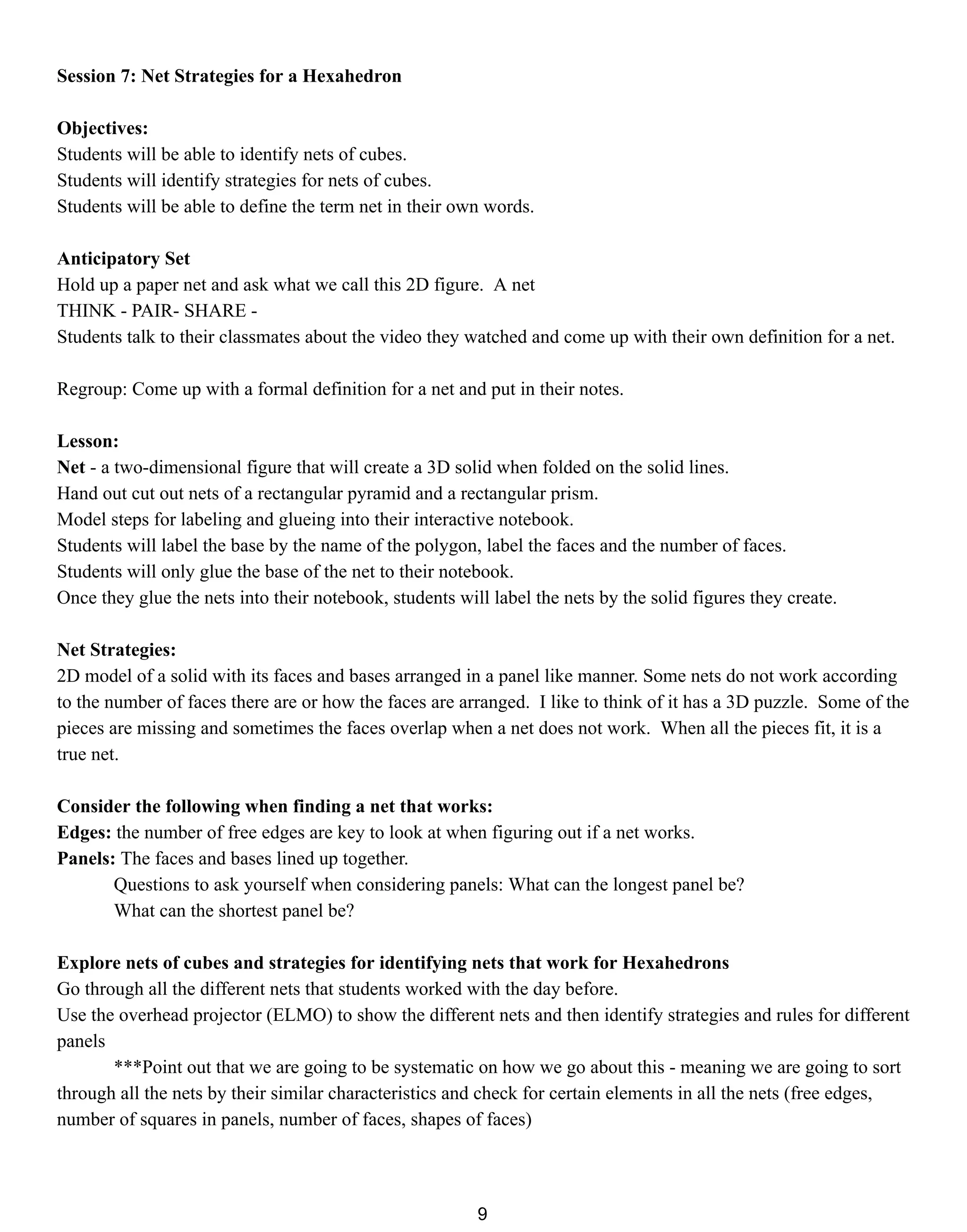 Session 7: Net Strategies for a Hexahedron
Objectives:
Students will be able to identify nets of cubes.
Students will identify strategies for nets of cubes.
Students will be able to define the term net in their own words.
Anticipatory Set
Hold up a paper net and ask what we call this 2D figure. A net
THINK - PAIR- SHARE -
Students talk to their classmates about the video they watched and come up with their own definition for a net.
Regroup: Come up with a formal definition for a net and put in their notes.
Lesson:
Net - a two-dimensional figure that will create a 3D solid when folded on the solid lines.
Hand out cut out nets of a rectangular pyramid and a rectangular prism.
Model steps for labeling and glueing into their interactive notebook.
Students will label the base by the name of the polygon, label the faces and the number of faces.
Students will only glue the base of the net to their notebook.
Once they glue the nets into their notebook, students will label the nets by the solid figures they create.
Net Strategies:
2D model of a solid with its faces and bases arranged in a panel like manner. Some nets do not work according
to the number of faces there are or how the faces are arranged. I like to think of it has a 3D puzzle. Some of the
pieces are missing and sometimes the faces overlap when a net does not work. When all the pieces fit, it is a
true net.
Consider the following when finding a net that works:
Edges: the number of free edges are key to look at when figuring out if a net works.
Panels: The faces and bases lined up together.
Questions to ask yourself when considering panels: What can the longest panel be?
What can the shortest panel be?
Explore nets of cubes and strategies for identifying nets that work for Hexahedrons
Go through all the different nets that students worked with the day before.
Use the overhead projector (ELMO) to show the different nets and then identify strategies and rules for different
panels
***Point out that we are going to be systematic on how we go about this - meaning we are going to sort
through all the nets by their similar characteristics and check for certain elements in all the nets (free edges,
number of squares in panels, number of faces, shapes of faces)
9
 