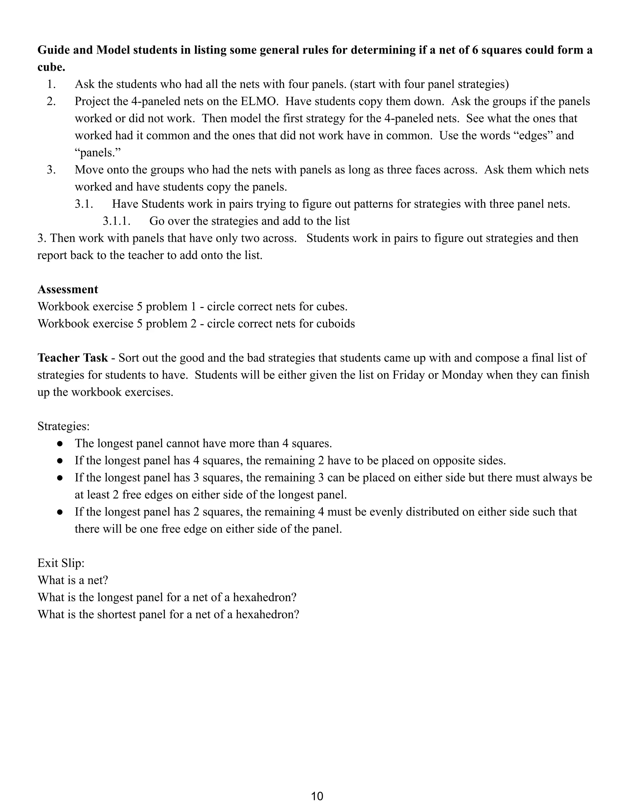 Guide and Model students in listing some general rules for determining if a net of 6 squares could form a
cube.
1. Ask the students who had all the nets with four panels. (start with four panel strategies)
2. Project the 4-paneled nets on the ELMO. Have students copy them down. Ask the groups if the panels
worked or did not work. Then model the first strategy for the 4-paneled nets. See what the ones that
worked had it common and the ones that did not work have in common. Use the words “edges” and
“panels.”
3. Move onto the groups who had the nets with panels as long as three faces across. Ask them which nets
worked and have students copy the panels.
3.1. Have Students work in pairs trying to figure out patterns for strategies with three panel nets.
3.1.1. Go over the strategies and add to the list
3. Then work with panels that have only two across. Students work in pairs to figure out strategies and then
report back to the teacher to add onto the list.
Assessment
Workbook exercise 5 problem 1 - circle correct nets for cubes.
Workbook exercise 5 problem 2 - circle correct nets for cuboids
Teacher Task - Sort out the good and the bad strategies that students came up with and compose a final list of
strategies for students to have. Students will be either given the list on Friday or Monday when they can finish
up the workbook exercises.
Strategies:
● The longest panel cannot have more than 4 squares.
● If the longest panel has 4 squares, the remaining 2 have to be placed on opposite sides.
● If the longest panel has 3 squares, the remaining 3 can be placed on either side but there must always be
at least 2 free edges on either side of the longest panel.
● If the longest panel has 2 squares, the remaining 4 must be evenly distributed on either side such that
there will be one free edge on either side of the panel.
Exit Slip:
What is a net?
What is the longest panel for a net of a hexahedron?
What is the shortest panel for a net of a hexahedron?
10
 