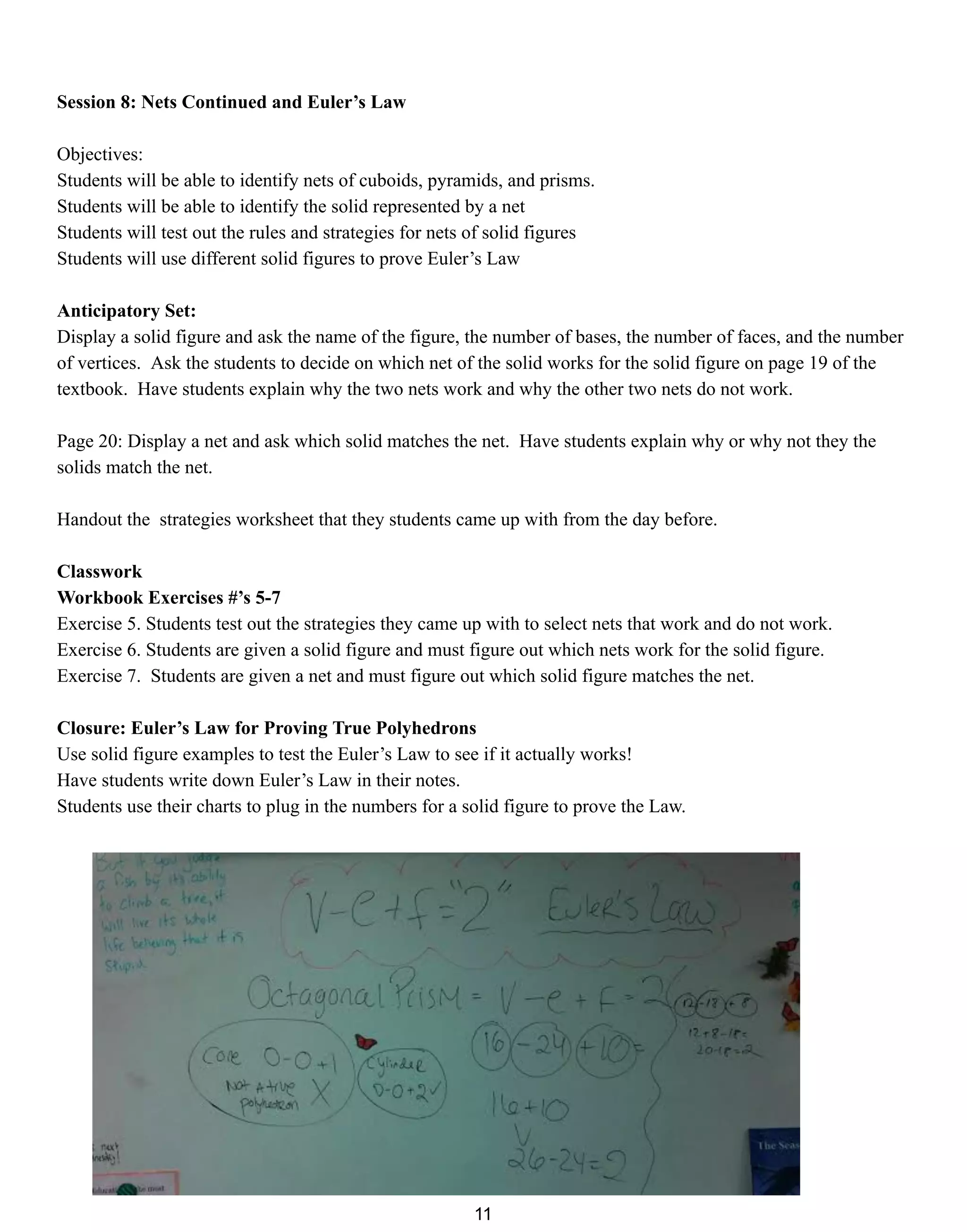 Session 8: Nets Continued and Euler’s Law
Objectives:
Students will be able to identify nets of cuboids, pyramids, and prisms.
Students will be able to identify the solid represented by a net
Students will test out the rules and strategies for nets of solid figures
Students will use different solid figures to prove Euler’s Law
Anticipatory Set:
Display a solid figure and ask the name of the figure, the number of bases, the number of faces, and the number
of vertices. Ask the students to decide on which net of the solid works for the solid figure on page 19 of the
textbook. Have students explain why the two nets work and why the other two nets do not work.
Page 20: Display a net and ask which solid matches the net. Have students explain why or why not they the
solids match the net.
Handout the strategies worksheet that they students came up with from the day before.
Classwork
Workbook Exercises #’s 5-7
Exercise 5. Students test out the strategies they came up with to select nets that work and do not work.
Exercise 6. Students are given a solid figure and must figure out which nets work for the solid figure.
Exercise 7. Students are given a net and must figure out which solid figure matches the net.
Closure: Euler’s Law for Proving True Polyhedrons
Use solid figure examples to test the Euler’s Law to see if it actually works!
Have students write down Euler’s Law in their notes.
Students use their charts to plug in the numbers for a solid figure to prove the Law.
11
 