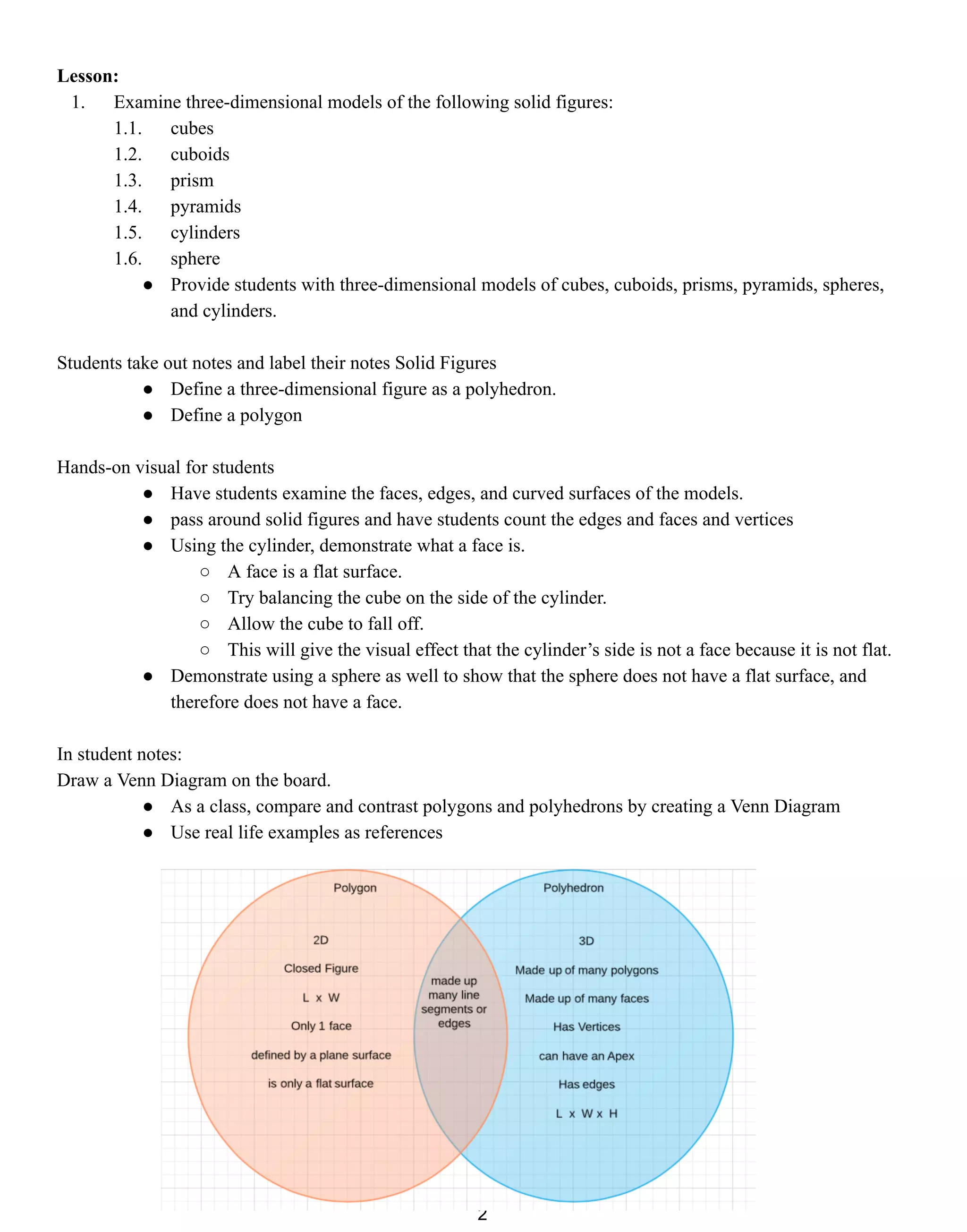 Lesson:
1. Examine three-dimensional models of the following solid figures:
1.1. cubes
1.2. cuboids
1.3. prism
1.4. pyramids
1.5. cylinders
1.6. sphere
● Provide students with three-dimensional models of cubes, cuboids, prisms, pyramids, spheres,
and cylinders.
Students take out notes and label their notes Solid Figures
● Define a three-dimensional figure as a polyhedron.
● Define a polygon
Hands-on visual for students
● Have students examine the faces, edges, and curved surfaces of the models.
● pass around solid figures and have students count the edges and faces and vertices
● Using the cylinder, demonstrate what a face is.
○ A face is a flat surface.
○ Try balancing the cube on the side of the cylinder.
○ Allow the cube to fall off.
○ This will give the visual effect that the cylinder’s side is not a face because it is not flat.
● Demonstrate using a sphere as well to show that the sphere does not have a flat surface, and
therefore does not have a face.
In student notes:
Draw a Venn Diagram on the board.
● As a class, compare and contrast polygons and polyhedrons by creating a Venn Diagram
● Use real life examples as references
2
 