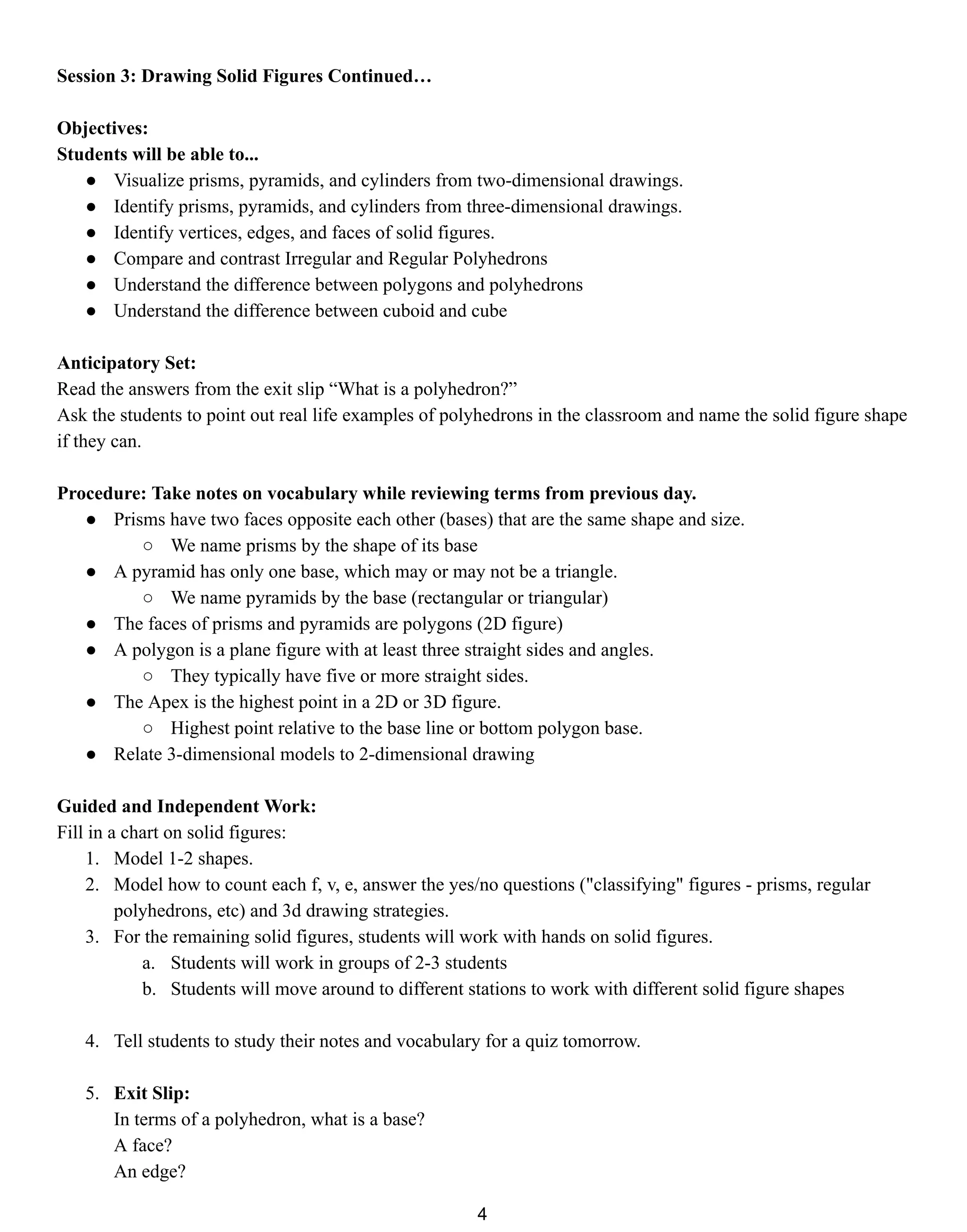 Session 3: Drawing Solid Figures Continued…
Objectives:
Students will be able to...
● Visualize prisms, pyramids, and cylinders from two-dimensional drawings.
● Identify prisms, pyramids, and cylinders from three-dimensional drawings.
● Identify vertices, edges, and faces of solid figures.
● Compare and contrast Irregular and Regular Polyhedrons
● Understand the difference between polygons and polyhedrons
● Understand the difference between cuboid and cube
Anticipatory Set:
Read the answers from the exit slip “What is a polyhedron?”
Ask the students to point out real life examples of polyhedrons in the classroom and name the solid figure shape
if they can.
Procedure: Take notes on vocabulary while reviewing terms from previous day.
● Prisms have two faces opposite each other (bases) that are the same shape and size.
○ We name prisms by the shape of its base
● A pyramid has only one base, which may or may not be a triangle.
○ We name pyramids by the base (rectangular or triangular)
● The faces of prisms and pyramids are polygons (2D figure)
● A polygon is a plane figure with at least three straight sides and angles.
○ They typically have five or more straight sides.
● The Apex is the highest point in a 2D or 3D figure.
○ Highest point relative to the base line or bottom polygon base.
● Relate 3-dimensional models to 2-dimensional drawing
Guided and Independent Work:
Fill in a chart on solid figures:
1. Model 1-2 shapes.
2. Model how to count each f, v, e, answer the yes/no questions ("classifying" figures - prisms, regular
polyhedrons, etc) and 3d drawing strategies.
3. For the remaining solid figures, students will work with hands on solid figures.
a. Students will work in groups of 2-3 students
b. Students will move around to different stations to work with different solid figure shapes
4. Tell students to study their notes and vocabulary for a quiz tomorrow.
5. Exit Slip:
In terms of a polyhedron, what is a base?
A face?
An edge?
4
 