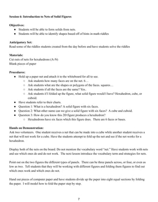 Session 6: Introduction to Nets of Solid Figures
Objectives:
● Students will be able to form solids from nets.
● Students will be able to identify shapes based off of hints in math riddles
Anticipatory Set:
Read some of the riddles students created from the day before and have students solve the riddles
Materials:
Cut outs of nets for hexahedrons (A-N)
Blank pieces of paper
Procedures:
● Hold up a paper net and attach it to the whiteboard for all to see.
○ Ask students how many faces are on the net. 6…
○ Ask students what are the shapes or polygons of the faces. squares…
○ Ask students if all the faces are the same? Yes..
○ Ask students if I folded up the figure, what solid figure would I have? Hexahedron, cube, or
cuboid.
● Have students refer to their charts.
● Question 1: What is a hexahedron? A solid figure with six faces.
● Question 2: What other name can we give a solid figure with six faces? A cube and cuboid.
● Question 3: How do you know this 2D figure produces a hexahedron?
○ Hexahedrons have six faces which this figure does. There are 6 faces or bases.
Hands on Demonstration:
Ask two volunteers. One student receives a net that can be made into a cube while another student receives a
net that will not work for a cube. Have the students attempt to fold up the net and see if the net works for a
hexahedron.
Display both of the nets on the board. Do not mention the vocabulary word “net.” Have students work with nets
and see which ones do and do not work. The next lesson introduce the vocabulary term and strategies for nets.
Point out on the two figures the different types of panels. There can be three panels across, or four, or even as
low as two. Tell students that they will be working with different figures and folding them figures to find out
which ones work and which ones do not.
Hand out pieces of computer paper and have students divide up the paper into eight equal sections by folding
the paper. I will model how to fold the paper step by step.
7
 