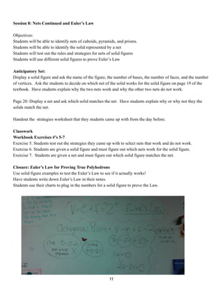 Session 8: Nets Continued and Euler’s Law
Objectives:
Students will be able to identify nets of cuboids, pyramids, and prisms.
Students will be able to identify the solid represented by a net
Students will test out the rules and strategies for nets of solid figures
Students will use different solid figures to prove Euler’s Law
Anticipatory Set:
Display a solid figure and ask the name of the figure, the number of bases, the number of faces, and the number
of vertices. Ask the students to decide on which net of the solid works for the solid figure on page 19 of the
textbook. Have students explain why the two nets work and why the other two nets do not work.
Page 20: Display a net and ask which solid matches the net. Have students explain why or why not they the
solids match the net.
Handout the strategies worksheet that they students came up with from the day before.
Classwork
Workbook Exercises #’s 5-7
Exercise 5. Students test out the strategies they came up with to select nets that work and do not work.
Exercise 6. Students are given a solid figure and must figure out which nets work for the solid figure.
Exercise 7. Students are given a net and must figure out which solid figure matches the net.
Closure: Euler’s Law for Proving True Polyhedrons
Use solid figure examples to test the Euler’s Law to see if it actually works!
Have students write down Euler’s Law in their notes.
Students use their charts to plug in the numbers for a solid figure to prove the Law.
11
 