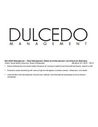 DULCEDO Management – Talent Management, Media and Entertainment, and Influencer Marketing
Talent, Social Media Influencer, Brand Ambassador Montréal, CA | 2015 – 2016
• Brand ambassador and social media influencer for numerous national and international brands; acted in a film
• Extensive social networking with various high-end designers, business owners, influencers, and artists
• Instrumental in the development of provincial, national, and international advertising and ecommerce
campaigns
 