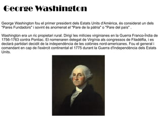 George Washington
George Washington fou el primer president dels Estats Units d'Amèrica, és considerat un dels
"Pares Fundadors" i sovint és anomenat el "Pare de la pàtria" o "Pare del país" .

Washington era un ric propietari rural. Dirigí les milícies virginianes en la Guerra Franco-Índia de
1756-1763 contra Pontiac. El nomenaren delegat de Virgínia als congressos de Filadèlfia, i es
declarà partidari decidit de la independència de les colònies nord-americanes. Fou el general i
comandant en cap de l'exèrcit continental el 1775 durant la Guerra d'Independència dels Estats
Units.
 