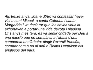 Als tretze anys, Joana d'Arc va confessar haver
vist a sant Miquel, a santa Caterina i santa
Margarida i va declarar que les seves veus la
exhortaven a portar una vida devota i piadosa.
Uns anys més tard, es va sentir cridada per Déu a
una missió que no semblava a l'abast d'una
camperola analfabeta: dirigir l'exèrcit francès,
coronar com a rei al dofí a Reims i expulsar els
anglesos del país.
 