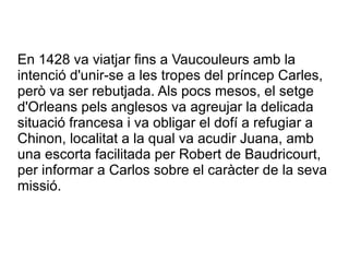 En 1428 va viatjar fins a Vaucouleurs amb la
intenció d'unir-se a les tropes del príncep Carles,
però va ser rebutjada. Als pocs mesos, el setge
d'Orleans pels anglesos va agreujar la delicada
situació francesa i va obligar el dofí a refugiar a
Chinon, localitat a la qual va acudir Juana, amb
una escorta facilitada per Robert de Baudricourt,
per informar a Carlos sobre el caràcter de la seva
missió.
 