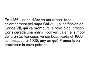 En 1456, Joana d'Arc va ser rehabilitada
solemnement pel papa Calixt III, a instàncies de
Carlos VII, qui va promoure la revisió del procés.
Considerada una màrtir i convertida en el símbol
de la unitat francesa, va ser beatificada el 1909 i
canonitzada el 1920, any en què França la va
proclamar la seva patrona.
 