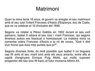 Matrimoni
Quan la reina tenia 16 anys, el govern va arreglar el seu matrimoni
amb el seu cosí l'infant Francesc d'Assís d'Espanya, duc de Cadis,
que es va celebrar el 10 d'octubre del 1846.

Segons va relatar a Pérez Galdós en 1902 durant el seu exili
parisenc, Isabel II odiava el seu cosí i marit Francesc, qui segons
diversos autors era bisexual o homosexual. La mateixa reina va
comentar sobre Francesc d'Assís a la nit de noces, "Què li diré
d'un home que duia més puntes que jo?".

Segons diverses fonts, és molt possible que Isabel II no tinguera
cap fill amb el seu marit sinó amb els seus amants, entre ells el
capità d'enginyers Enrique Puig Moltó, qui molts suposen
progenitor del seu únic fill baró, el futur monarca Alfons XII.
 
