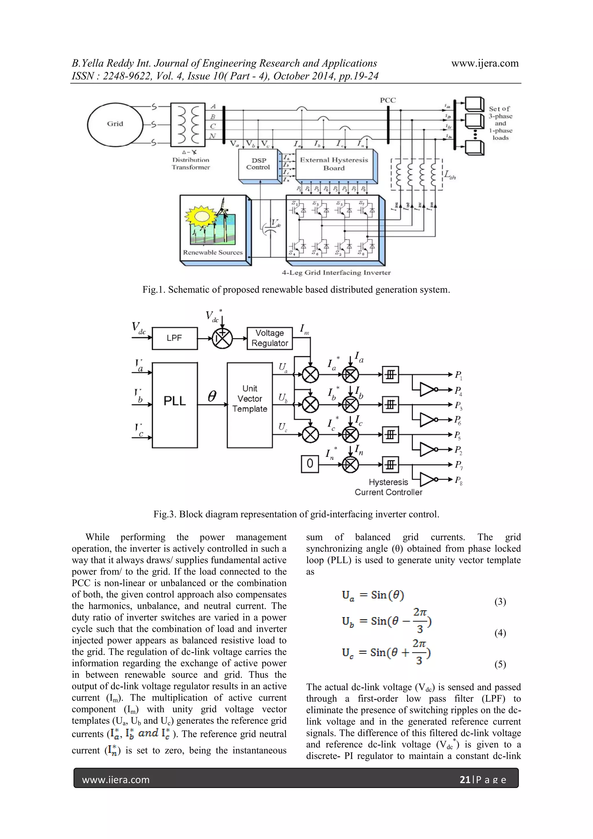 B.Yella Reddy Int. Journal of Engineering Research and Applications www.ijera.com
ISSN : 2248-9622, Vol. 4, Issue 10( Part - 4), October 2014, pp.19-24
www.ijera.com 21|P a g e
Fig.1. Schematic of proposed renewable based distributed generation system.
Fig.3. Block diagram representation of grid-interfacing inverter control.
While performing the power management
operation, the inverter is actively controlled in such a
way that it always draws/ supplies fundamental active
power from/ to the grid. If the load connected to the
PCC is non-linear or unbalanced or the combination
of both, the given control approach also compensates
the harmonics, unbalance, and neutral current. The
duty ratio of inverter switches are varied in a power
cycle such that the combination of load and inverter
injected power appears as balanced resistive load to
the grid. The regulation of dc-link voltage carries the
information regarding the exchange of active power
in between renewable source and grid. Thus the
output of dc-link voltage regulator results in an active
current (Im). The multiplication of active current
component (Im) with unity grid voltage vector
templates (Ua, Ub and Uc) generates the reference grid
currents ( , ). The reference grid neutral
current ( ) is set to zero, being the instantaneous
sum of balanced grid currents. The grid
synchronizing angle (θ) obtained from phase locked
loop (PLL) is used to generate unity vector template
as
(3)
(4)
(5)
The actual dc-link voltage (Vdc) is sensed and passed
through a first-order low pass filter (LPF) to
eliminate the presence of switching ripples on the dc-
link voltage and in the generated reference current
signals. The difference of this filtered dc-link voltage
and reference dc-link voltage (Vdc
*
) is given to a
discrete- PI regulator to maintain a constant dc-link
 