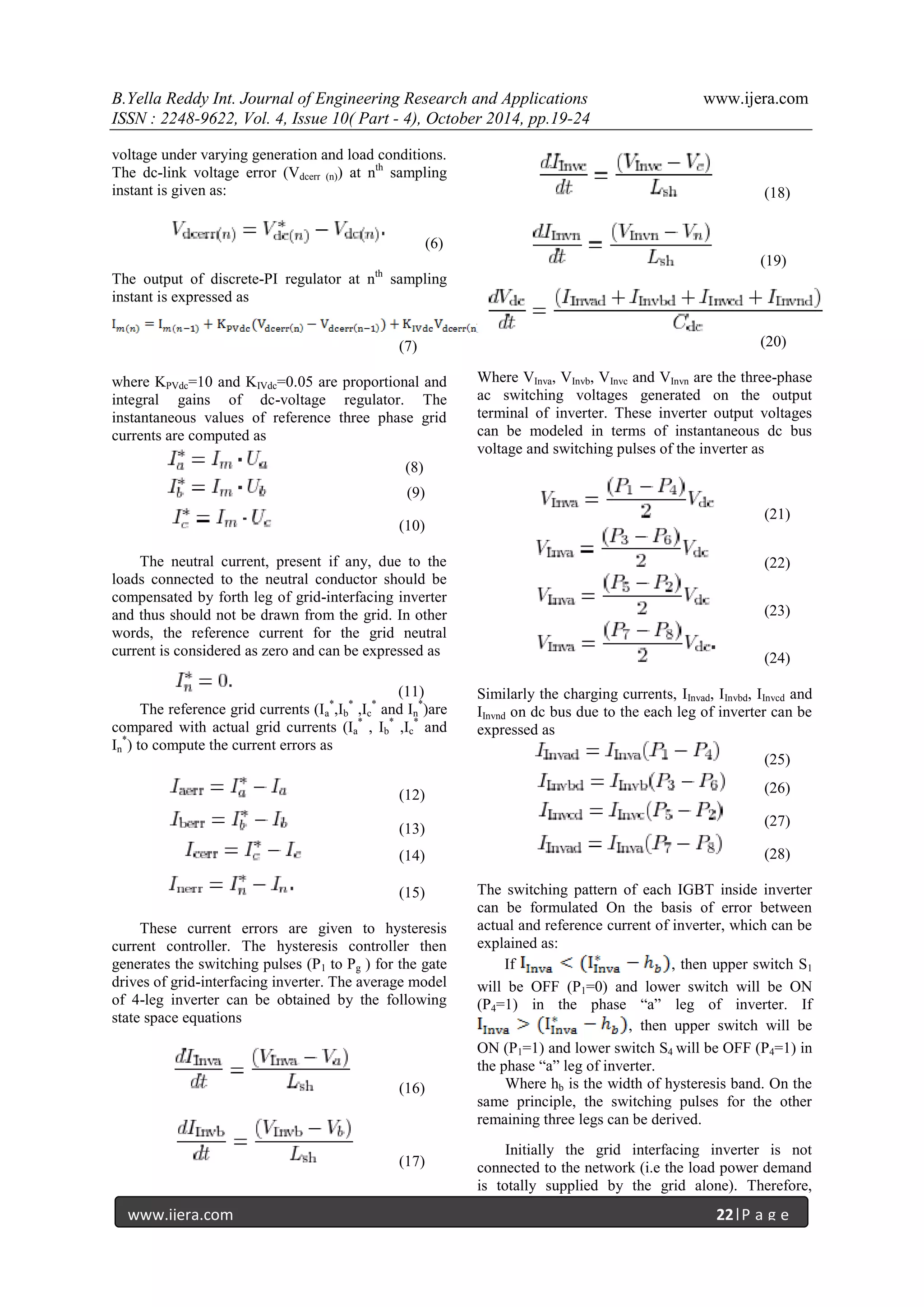 B.Yella Reddy Int. Journal of Engineering Research and Applications www.ijera.com
ISSN : 2248-9622, Vol. 4, Issue 10( Part - 4), October 2014, pp.19-24
www.ijera.com 22|P a g e
voltage under varying generation and load conditions.
The dc-link voltage error (Vdcerr (n)) at nth
sampling
instant is given as:
(6)
The output of discrete-PI regulator at nth
sampling
instant is expressed as
(7)
where KPVdc=10 and KIVdc=0.05 are proportional and
integral gains of dc-voltage regulator. The
instantaneous values of reference three phase grid
currents are computed as
(8)
(9)
(10)
The neutral current, present if any, due to the
loads connected to the neutral conductor should be
compensated by forth leg of grid-interfacing inverter
and thus should not be drawn from the grid. In other
words, the reference current for the grid neutral
current is considered as zero and can be expressed as
(11)
The reference grid currents (Ia
*
,Ib
*
,Ic
*
and In
*
)are
compared with actual grid currents (Ia
*
, Ib
*
,Ic
*
and
In
*
) to compute the current errors as
(12)
(13)
(14)
(15)
These current errors are given to hysteresis
current controller. The hysteresis controller then
generates the switching pulses (P1 to Pg ) for the gate
drives of grid-interfacing inverter. The average model
of 4-leg inverter can be obtained by the following
state space equations
(16)
(17)
(18)
(19)
(20)
Where VInva, VInvb, VInvc and VInvn are the three-phase
ac switching voltages generated on the output
terminal of inverter. These inverter output voltages
can be modeled in terms of instantaneous dc bus
voltage and switching pulses of the inverter as
(21)
(22)
(23)
(24)
Similarly the charging currents, IInvad, IInvbd, IInvcd and
IInvnd on dc bus due to the each leg of inverter can be
expressed as
(25)
(26)
(27)
(28)
The switching pattern of each IGBT inside inverter
can be formulated On the basis of error between
actual and reference current of inverter, which can be
explained as:
If , then upper switch S1
will be OFF (P1=0) and lower switch will be ON
(P4=1) in the phase “a” leg of inverter. If
, then upper switch will be
ON (P1=1) and lower switch S4 will be OFF (P4=1) in
the phase “a” leg of inverter.
Where hb is the width of hysteresis band. On the
same principle, the switching pulses for the other
remaining three legs can be derived.
Initially the grid interfacing inverter is not
connected to the network (i.e the load power demand
is totally supplied by the grid alone). Therefore,
 