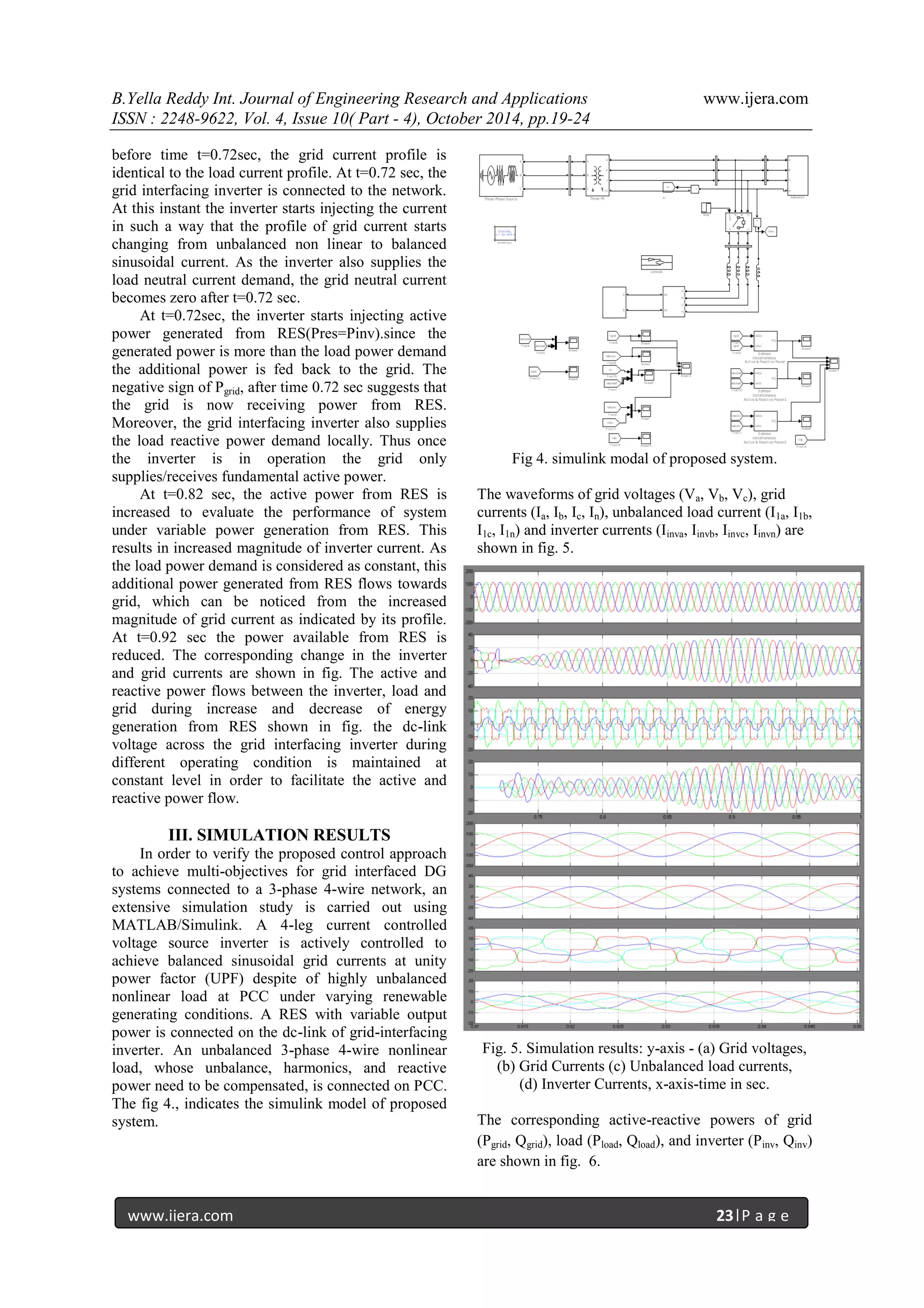 B.Yella Reddy Int. Journal of Engineering Research and Applications www.ijera.com
ISSN : 2248-9622, Vol. 4, Issue 10( Part - 4), October 2014, pp.19-24
www.ijera.com 23|P a g e
before time t=0.72sec, the grid current profile is
identical to the load current profile. At t=0.72 sec, the
grid interfacing inverter is connected to the network.
At this instant the inverter starts injecting the current
in such a way that the profile of grid current starts
changing from unbalanced non linear to balanced
sinusoidal current. As the inverter also supplies the
load neutral current demand, the grid neutral current
becomes zero after t=0.72 sec.
At t=0.72sec, the inverter starts injecting active
power generated from RES(Pres=Pinv).since the
generated power is more than the load power demand
the additional power is fed back to the grid. The
negative sign of Pgrid, after time 0.72 sec suggests that
the grid is now receiving power from RES.
Moreover, the grid interfacing inverter also supplies
the load reactive power demand locally. Thus once
the inverter is in operation the grid only
supplies/receives fundamental active power.
At t=0.82 sec, the active power from RES is
increased to evaluate the performance of system
under variable power generation from RES. This
results in increased magnitude of inverter current. As
the load power demand is considered as constant, this
additional power generated from RES flows towards
grid, which can be noticed from the increased
magnitude of grid current as indicated by its profile.
At t=0.92 sec the power available from RES is
reduced. The corresponding change in the inverter
and grid currents are shown in fig. The active and
reactive power flows between the inverter, load and
grid during increase and decrease of energy
generation from RES shown in fig. the dc-link
voltage across the grid interfacing inverter during
different operating condition is maintained at
constant level in order to facilitate the active and
reactive power flow.
III. SIMULATION RESULTS
In order to verify the proposed control approach
to achieve multi-objectives for grid interfaced DG
systems connected to a 3-phase 4-wire network, an
extensive simulation study is carried out using
MATLAB/Simulink. A 4-leg current controlled
voltage source inverter is actively controlled to
achieve balanced sinusoidal grid currents at unity
power factor (UPF) despite of highly unbalanced
nonlinear load at PCC under varying renewable
generating conditions. A RES with variable output
power is connected on the dc-link of grid-interfacing
inverter. An unbalanced 3-phase 4-wire nonlinear
load, whose unbalance, harmonics, and reactive
power need to be compensated, is connected on PCC.
The fig 4., indicates the simulink model of proposed
system.
Fig 4. simulink modal of proposed system.
The waveforms of grid voltages (Va, Vb, Vc), grid
currents (Ia, Ib, Ic, In), unbalanced load current (I1a, I1b,
I1c, I1n) and inverter currents (Iinva, Iinvb, Iinvc, Iinvn) are
shown in fig. 5.
Fig. 5. Simulation results: y-axis - (a) Grid voltages,
(b) Grid Currents (c) Unbalanced load currents,
(d) Inverter Currents, x-axis-time in sec.
The corresponding active-reactive powers of grid
(Pgrid, Qgrid), load (Pload, Qload), and inverter (Pinv, Qinv)
are shown in fig. 6.
 
