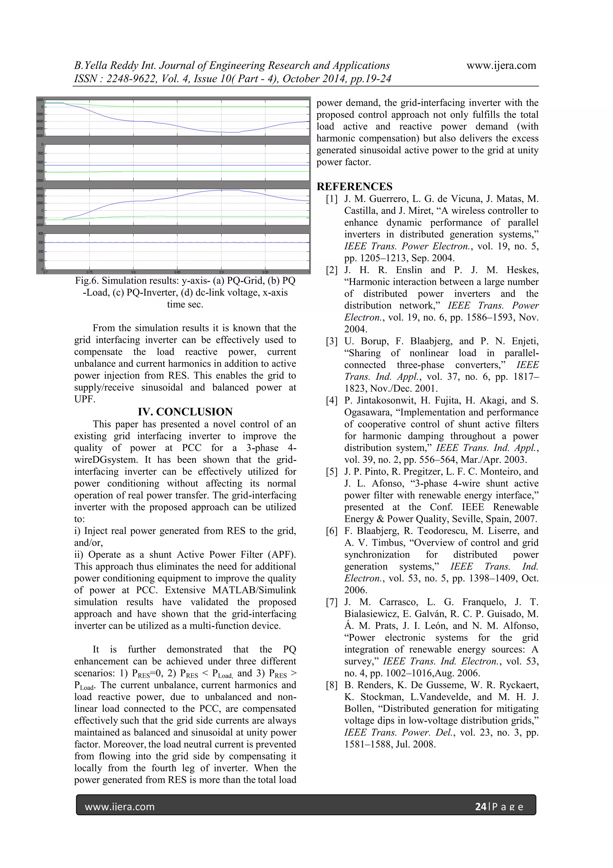B.Yella Reddy Int. Journal of Engineering Research and Applications www.ijera.com
ISSN : 2248-9622, Vol. 4, Issue 10( Part - 4), October 2014, pp.19-24
www.ijera.com 24|P a g e
Fig.6. Simulation results: y-axis- (a) PQ-Grid, (b) PQ
-Load, (c) PQ-Inverter, (d) dc-link voltage, x-axis
time sec.
From the simulation results it is known that the
grid interfacing inverter can be effectively used to
compensate the load reactive power, current
unbalance and current harmonics in addition to active
power injection from RES. This enables the grid to
supply/receive sinusoidal and balanced power at
UPF.
IV. CONCLUSION
This paper has presented a novel control of an
existing grid interfacing inverter to improve the
quality of power at PCC for a 3-phase 4-
wireDGsystem. It has been shown that the grid-
interfacing inverter can be effectively utilized for
power conditioning without affecting its normal
operation of real power transfer. The grid-interfacing
inverter with the proposed approach can be utilized
to:
i) Inject real power generated from RES to the grid,
and/or,
ii) Operate as a shunt Active Power Filter (APF).
This approach thus eliminates the need for additional
power conditioning equipment to improve the quality
of power at PCC. Extensive MATLAB/Simulink
simulation results have validated the proposed
approach and have shown that the grid-interfacing
inverter can be utilized as a multi-function device.
It is further demonstrated that the PQ
enhancement can be achieved under three different
scenarios: 1) PRES=0, 2) PRES < PLoad, and 3) PRES >
PLoad. The current unbalance, current harmonics and
load reactive power, due to unbalanced and non-
linear load connected to the PCC, are compensated
effectively such that the grid side currents are always
maintained as balanced and sinusoidal at unity power
factor. Moreover, the load neutral current is prevented
from flowing into the grid side by compensating it
locally from the fourth leg of inverter. When the
power generated from RES is more than the total load
power demand, the grid-interfacing inverter with the
proposed control approach not only fulfills the total
load active and reactive power demand (with
harmonic compensation) but also delivers the excess
generated sinusoidal active power to the grid at unity
power factor.
REFERENCES
[1] J. M. Guerrero, L. G. de Vicuna, J. Matas, M.
Castilla, and J. Miret, “A wireless controller to
enhance dynamic performance of parallel
inverters in distributed generation systems,”
IEEE Trans. Power Electron., vol. 19, no. 5,
pp. 1205–1213, Sep. 2004.
[2] J. H. R. Enslin and P. J. M. Heskes,
“Harmonic interaction between a large number
of distributed power inverters and the
distribution network,” IEEE Trans. Power
Electron., vol. 19, no. 6, pp. 1586–1593, Nov.
2004.
[3] U. Borup, F. Blaabjerg, and P. N. Enjeti,
“Sharing of nonlinear load in parallel-
connected three-phase converters,” IEEE
Trans. Ind. Appl., vol. 37, no. 6, pp. 1817–
1823, Nov./Dec. 2001.
[4] P. Jintakosonwit, H. Fujita, H. Akagi, and S.
Ogasawara, “Implementation and performance
of cooperative control of shunt active filters
for harmonic damping throughout a power
distribution system,” IEEE Trans. Ind. Appl.,
vol. 39, no. 2, pp. 556–564, Mar./Apr. 2003.
[5] J. P. Pinto, R. Pregitzer, L. F. C. Monteiro, and
J. L. Afonso, “3-phase 4-wire shunt active
power filter with renewable energy interface,”
presented at the Conf. IEEE Renewable
Energy & Power Quality, Seville, Spain, 2007.
[6] F. Blaabjerg, R. Teodorescu, M. Liserre, and
A. V. Timbus, “Overview of control and grid
synchronization for distributed power
generation systems,” IEEE Trans. Ind.
Electron., vol. 53, no. 5, pp. 1398–1409, Oct.
2006.
[7] J. M. Carrasco, L. G. Franquelo, J. T.
Bialasiewicz, E. Galván, R. C. P. Guisado, M.
Á. M. Prats, J. I. León, and N. M. Alfonso,
“Power electronic systems for the grid
integration of renewable energy sources: A
survey,” IEEE Trans. Ind. Electron., vol. 53,
no. 4, pp. 1002–1016,Aug. 2006.
[8] B. Renders, K. De Gusseme, W. R. Ryckaert,
K. Stockman, L.Vandevelde, and M. H. J.
Bollen, “Distributed generation for mitigating
voltage dips in low-voltage distribution grids,”
IEEE Trans. Power. Del., vol. 23, no. 3, pp.
1581–1588, Jul. 2008.
 