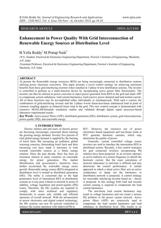 B.Yella Reddy Int. Journal of Engineering Research and Applications www.ijera.com
ISSN : 2248-9622, Vol. 4, Issue 10( Part - 4), October 2014, pp.19-24
www.ijera.com 19|P a g e
Enhancement in Power Quality With Grid Interconnection of
Renewable Energy Sources at Distribution Level
B.Yella Reddy1
M.Pratap Naik2
1P.G. Student, Electrical & Electronics Engineering Department, Newton’s Institute of Engineering, Macherla,
A.P, India
2Assistant Professor, Electrical & Electronics Engineering Department, Newton’s Institute of Engineering
Macherla, A.P, India
ABSTRACT
At present the Renewable energy resources (RES) are being increasingly connected in distribution systems
utilizing power electronic converters. This paper presents a novel control strategy for achieving maximum
benefits from these grid-interfacing inverters when installed in 3-phase 4-wire distribution systems. The inverter
is controlled to perform as a multi-function device by incorporating active power filter functionality. The
inverter can thus be utilized as power converter to inject power generated from RES to the grid and shunt APF
to compensate current unbalance, load current harmonics, load reactive power demand and load neutral current.
All of these functions may be accomplished either individually or simultaneously. With such a control, the
combination of grid-interfacing inverter and the 3-phase 4-wire linear/non-linear unbalanced load at point of
common coupling appears as balanced linear load to the grid. This new control concept is demonstrated with
extensive MATLAB/Simulink simulation studies and validated through digital signal processor-based
laboratory experimental results.
Key Words- Active power filters (APF), distributed generation (DG), distribution system, grid interconnection,
power quality (PQ), and renewable energy.
I. INTRODUCTION
Electric utilities and end users of electric power
are becoming increasingly concerned about meeting
the growing energy demand. Seventy five percent of
total global energy demand is supplied by the burning
of fossil fuels. But increasing air pollution, global
warming concerns, diminishing fossil fuels and their
increasing cost have made it necessary to look
towards renewable sources as a future energy
solution. Since the past decade, there has been an
enormous interest in many countries on renewable
energy for power generation. The market
liberalization and government’s incentives have
further accelerated the renewable energy sector
growth. Renewable energy source (RES) integrated at
distribution level is termed as distributed generation
(DG). The utility is concerned due to the high
penetration level of intermittent RES in distribution
systems as it may pose a threat to network in terms of
stability, voltage regulation and power-quality (PQ)
issues. Therefore, the DG systems are required to
comply with strict technical and regulatory
frameworks to ensure safe, reliable and efficient
operation of overall network. With the advancement
in power electronics and digital control technology,
the DG systems can now be actively controlled to
enhance the system operation with improved PQ at
PCC. However, the extensive use of power
electronics based equipment and non-linear loads at
PCC generate harmonic currents, which may
deteriorate the quality of power.
Generally, current controlled voltage source
inverters are used to interface the intermittent RES in
distributed system. Recently, a few control strategies
for grid connected inverters incorporating PQ
solution have been proposed. In an inverter operates
as active inductor at a certain frequency to absorb the
harmonic current. But the exact calculation of
network inductance in real-time is difficult and may
deteriorate the control performance. A similar
approach in which a shunt active filter acts as active
conductance to damp out the harmonics in
distribution network is proposed. A control strategy
for renewable interfacing inverter based on – theory
is proposed. In this strategy both load and inverter
current sensing is required to compensate the load
current harmonics.
The non-linear load current harmonics may
result in voltage harmonics and can create a serious
PQ problem in the power system network. Active
power filters (APF) are extensively used to
compensate the load current harmonics and load
unbalance at distribution level. This results in an
RESEARCH ARTICLE OPEN ACCESS
 