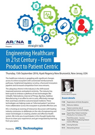 The healthcare industry is grappling with significant changes
across its entire ecosystem with constricted reimbursement
pathways, heightened regulatory scrutiny, a fractured innovation
pipeline and increased competition from new entrants.
The ubiquitous theme in the industry is the shift toward
improved outcomes and patient centricity. The industry has
been quick to embrace a plethora of new technologies like
mHealth, Telemedicine, Internet of Things, Big Data, Additive
Manufacturing, in an effort to rein in costs, effectively manage
their asset-base and drive outcome based medicine. These
technologies are helping create an“informed patient”and drive
more collaboration across the ecosystem to provide effective care.
HCL is hosting an evening of interactive discussion with leading
industry visionaries to deliberate on the role of engineering and
newer technologies in creating a better and effective Health
system. We invite you to participate in this thought leadership
forum to share your experiences and get invigorated by learning
from your peers.
Event details
Engineering Healthcare
in 21st Century - From
Product to Patient Centric
Thursday, 15th September 2016, Hyatt Regency New Brunswick, New Jersey, USA
17:00 Registrations & Drinks Reception
17:25 Welcome Address
17:35
Patient centricity role of
Engineering in new technologies
18:00
Expert View: Patient Centricity–
Priority for 21st Century CTO
18:25
Panel Discussion – Success
Imperatives for Delivering Patient
Centric Offerings
19:05 Closing Remarks
19:15 Networking Dinner
Michael Retterath
Partner, Bain & Company
Powered by HCL Technologies
Presents
 