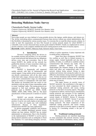 Charusheela Pandit et al Int. Journal of Engineering Research and Applications
ISSN : 2248-9622, Vol. 4, Issue 1( Version 2), January 2014, pp.29-38

RESEARCH ARTICLE

www.ijera.com

OPEN ACCESS

Detecting Malicious Node: Survey
Charusheela Pandit, Seema Ladhe
Computer Engineering, MGMCET, Kamothe Navi Mumbai, India
Computer Engineering, MGMCET, Kamothe Navi Mumbai, India

Abstract
Now-a-days people are more habitual of using portable devices like laptops, mobile phones, mp3 players etc.
The Ad hoc networking allows communication between these devices without any central administration. But
this flexibility is threatened by various security issues. To overcome this we need the robust security solution. In
order to meet this requirement, we have first focused on various network attacks for which MANET is
vulnerable. Later we have discussed many security goals related to MANET. Finally we emphasized on various
security solutions. It also compares standard and secure routing protocol on the basis of security aspects.
Keywords: AODV, MANET, Malicious Node, Network Attack, Trust Value.

I.

Introduction

Pervasive computing allows the devices to
be available anytime and anywhere. It is not possible
to get wired network link between the two ubiquitous
devices every time and everywhere. Due to this
reason MANET, the mobile ad hoc network has
grabbed the attention of many researchers which uses
wireless communication technology. e.g. IEEE
802.11 Wi-Fi.
MANET is dynamically self organized
mobile network with lack of infrastructure and
central support. Using mobile ad hoc network, nodes
can directly communicate with all the other nodes
within their radio ranges; whereas nodes that are not
in the direct communication range use intermediate
node(s) as routers to communicate with each other.
The packets are forwarded from one source to one
destination with the help of these intermediate nodes
to create “multihop” paths. The routing protocols are
supposed to find such multihop paths. Routing
protocols used in MANET are: DSDV, OLSR,
TBRPF, AODV, DSR, TORA, ZRP etc. The detail
classification of these protocols is mention in section
II.
MANET can provide information and
services all time and everywhere at any geographic
position. It can be very easily deploy at any place and
time as it does not require any well established
infrastructure. Because of these magnificent
distinctiveness MANET has many applications.
In adverse geographic conditions and locations
MANET can establish distributed network system
without any base stations. MANET has no central
administrator or infrastructure. Due to this flexibility
in the implementation of MANET it can be used in
during natural calamities such as earthquake or flood
like situations. It is used during emergency services,
www.ijera.com

military or police operations. It plays important role
in setting ad-hoc conferencing.
Apart from these recompense MANET has
few confines as well. Due to limited resources i.e.
energy supply, limited bandwidth and also due to
mobility of nodes, it is difficult to establish wireless
communication link between two nodes. Due to
continuous
mobility
MANET
has
certain
disadvantages like frequent change in the topology
which may allow any compromised node to join
network without being noticed. Owing to open
medium and intrinsic trust among the nodes it is very
difficult to discriminate among normal and malicious
node. All these limitations make MANET vulnerable
to network attacks and its security issues become the
prime area of concern.
This paper focuses on security issues of
MANET protocols. Our contribution in this paper is
we have presented the detail comparison of few
traditional routing protocols and secure routing
protocols on the basis of security aspects. This paper
is organized as follows: Section II gives classification
routing protocols and execution of few traditional
routing protocols. Section III gives the details of
various attacks of MANET. Section IV discusses
security objectives of MANET. Section V provides
the literature survey available on various secure
routing protocols. The detail comparison of few
traditional routing protocols and secure routing
protocols on the basis of security aspects is specified
in Section VI. Concluding remark is the part of
Section VII.

II.

Traditional routing protocols

Routing protocols are classified depending
on many parameters like network structure, routing
scheme, availability of information, latency, network
29 | P a g e

 