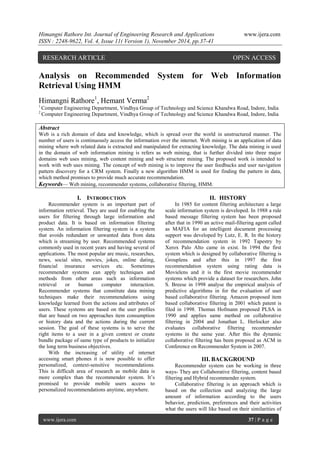 Himangni Rathore Int. Journal of Engineering Research and Applications www.ijera.com 
ISSN : 2248-9622, Vol. 4, Issue 11( Version 1), November 2014, pp.37-41 
www.ijera.com 37 | P a g e 
Analysis on Recommended System for Web Information Retrieval Using HMM Himangni Rathore1, Hemant Verma2 
1 Computer Engineering Department, Vindhya Group of Technology and Science Khandwa Road, Indore, India 
2 Computer Engineering Department, Vindhya Group of Technology and Science Khandwa Road, Indore, India 
Abstract Web is a rich domain of data and knowledge, which is spread over the world in unstructured manner. The number of users is continuously access the information over the internet. Web mining is an application of data mining where web related data is extracted and manipulated for extracting knowledge. The data mining is used in the domain of web information mining is refers as web mining, that is further divided into three major domains web uses mining, web content mining and web structure mining. The proposed work is intended to work with web uses mining. The concept of web mining is to improve the user feedbacks and user navigation pattern discovery for a CRM system. Finally a new algorithm HMM is used for finding the pattern in data, which method promises to provide much accurate recommendation. 
Keywords— Web mining, recommender systems, collaborative filtering, HMM. 
I. INTRODUCTION 
Recommender system is an important part of information retrieval. They are used for enabling the users for filtering through large information and product data. It is based on information filtering system. An information filtering system is a system that avoids redundant or unwanted data from data which is streaming by user. Recommended systems commonly used in recent years and having several of applications. The most popular are music, researches, news, social sites, movies, jokes, online dating, financial insurance services etc. Sometimes recommender systems can apply techniques and methods from other areas such as information retrieval or human computer interaction. Recommender systems that constitute data mining techniques make their recommendations using knowledge learned from the actions and attributes of users. These systems are based on the user profiles that are based on two approaches item consumption or history data and the actions during the current session. The goal of these systems is to serve the right items to a user in a given context or create bundle package of same type of products to initialize the long term business objectives. With the increasing of utility of internet accessing smart phones it is now possible to offer personalized, context-sensitive recommendations. This is difficult area of research as mobile data is more complex than the recommender system. It’s promised to provide mobile users access to personalized recommendations anytime, anywhere. 
II. HISTORY 
In 1985 for content filtering architecture a large scale information system is developed. In 1988 a rule based message filtering system has been proposed after that in 1990 an active mail-filtering agent called as MAFIA for an intelligent document processing support was developed by Lutz, E. R. In the history of recommendation system in 1992 Tapestry by Xerox Palo Alto came in exist. In 1994 the first system which is designed by collaborative filtering is Grouplens and after this in 1997 the first recommendation system using rating data is Movielens and it is the first movie recommender systems which provide a dataset for researchers. John S. Breese in 1998 analyse the empirical analysis of predictive algorithms in for the evaluation of user based collaborative filtering. Amazon proposed item based collaborative filtering in 2001 which patent is filed in 1998. Thomas Hofmann proposed PLSA in 1990 and applies same method on collaborative filtering in 2004 and Jonathan L. Herlocker also evaluates collaborative filtering recommender systems in the same year. After this the dynamic collaborative filtering has been proposed as ACM in Conference on Recommender System in 2007. 
III. BACKGROUND 
Recommender system can be working in three ways- They are Collaborative filtering, content based filtering and Hybrid recommender system. 
Collaborative filtering is an approach which is based on the collection and analyzing the large amount of information according to the users behavior, prediction, preferences and their activities what the users will like based on their similarities of 
RESEARCH ARTICLE OPEN ACCESS  