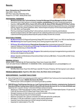 Page 1 of 7
Resume:
Name: Vishweshkumar Chhotubhai Patel
Date of Birth: 19-Dec-1970
Birth Place: Surat, India. Nationality: Indian
Passport no: Z 2713627, Validity29-Dec-2023
PROFESSIONAL EXPERIENCE
 Worked as GE SiteLead,Technical Advisor,ContractPerfManager &ProjectManager for GEGasTurbines
 Gasturbine minor/majoroverhauls,unitrebuilds, erection,commissioning,androutinemaintenanceexperience
 Expertise in GE frame9FA,9FA+e, frame5, 6FA, 6FA+e,6B, 9E, AlstomGT8C2,Mitsubishi W701DGasTurbines,
 Experiencein erection,commissioning andmaintenance/shutdowns/overhaulsof equipments likepumps,compressors,
turbines, engines,fans, blowers,gearboxes,valves, heatexchangersandpipinginOilandGasprocessingplants(LPG,
CFU,GSU, KRU) and Powerplants
 Planning,schedulingandreporting ofGasTurbineoverhauls,erection &commissioning,plantshutdowns
 Awarded andAppreciatedby GE/ GSII/ Customersfor the outstandingperformanceandreceivedpositiveresponsefrom
customersforfinishingprojectsprofessionallywithqualityandsafety andwithinthe schedule
EDUCATION & TRAINING:
 BE (Mechanical)from SVRegionalEngineeringCollege(RECSuratnowSVNIT, Surat), June 1992,Ist classDistinction
 MBA(Marketing)from SouthGujaratUniversity, Surat, Evening programme,Sept1997, IInd class
 GE Energy:GEcertified trainingofGasturbines,Generators,Basic engineeringtechniques,NDT,Borescopic
inspection,Safetyand First Aid training at GE EnergyTraining center,Schenectady,USA andGasturbine and
Generatormanufacturingunit,Greenville,USA
 GE SiteLeadership Training:GE Tower,Singapore:SiteLeadershipandprojectmanagementtrainingprovidedat GE
trainingcentre,SingaporeduringJuly2009
 Alstom:OperationandMaintenanceofGasturbines& Steam turbines by ABB Alstom, PumpsbyKSB andKBL Pumps,
Fire& Safety training
PERSONAL DETAILS:
Address: B2/801, PrashiddhiApt, B/H PiplodJakat Naka, Piplod,Surat, Gujarat,India-395007
Tel:91-261-2252178,Mo:91-9898582551,91-8460836384,EMAIL: vishweshpatel@ymail.com,parvavpatel@yahoo.co.in
COMPUTER KNOWLEDGE:
 MS Office-Word, Excel, Power Point, MS Project, AutoCAD, Primavera, Photoshop, GE Field engineer’s work software
PREVIOUS ABROAD VISITS: Argentina, USA, Qatar, Oman, Abu Dhabi, Dubai and Singapore
WORK EXPERIENCE: Total MORE THAN 22 YEARS
1) March2016toApril 2016:CommissioningworkofGE makeFrame6BDLN1GasTurbineasaCommissioning Manager with
Cegelec EPC at LG7 project, ADGAS, Das Island, Abu Dhabi:
 Performed Gas Turbine and Systems commissioning and start up activities
2) GSII/GE Energy Field Engineer Services as a Lead Technical Advisor for Erection, commissioning, Overhauls &
RebuildsofGEGasTurbines frame5,6B,6FA, 9E and 9FA with Granite Services Intl. Inc. for India and Middle east
September2012-July2013: GEGas Turbine frame9EMajoroverhaulandUprate
 Assigned as a GSII Project Manager for Major overhaul and Renovation and Modernization/Uprate of 18 year old GE
Frame 9E Gas turbine at NTPC Kawas Power Project, Hazira, India
 Managed manpower and other resources for successful completion of the project
 Day and Night activityplanning and monitored progress
 Replaced compressor rotor, replaced combustion and HGP parts with all the uprated parts.
 Renovation Fr # 9E with modification in piping, ducting, bearing replacement.
 Supported Casing Optical alignment of all the casings and bearing housings.
 Supported for implementation of TILs, FMI
 