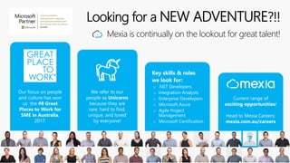 Looking for a NEW ADVENTURE?!!
Mexia is continually on the lookout for great talent!
Key skills & roles
we look for:
o .NET Developers
o Integration Analysts
o Enterprise Developers
o Microsoft Azure
o Agile Project
Management
o Microsoft Certification
Our focus on people
and culture has won
us the #8 Great
Places to Work for
SME in Australia,
2017.
We refer to our
people as Unicorns
because they are
rare, hard to find,
unique, and loved
by everyone!
Current range of
exciting opportunities!
Head to Mexia Careers:
mexia.com.au/careers
 