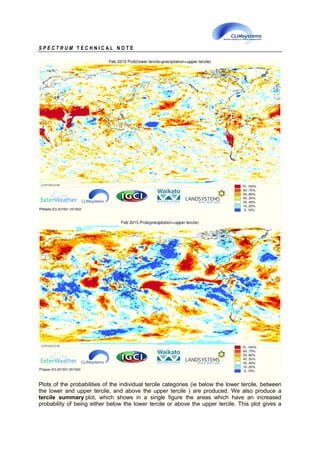 S P E C T R U M T E C H N I C A L N O T E
Plots of the probabilities of the individual tercile categories (ie below the lower tercile, between
the lower and upper tercile, and above the upper tercile ) are produced. We also produce a
tercile summary plot, which shows in a single figure the areas which have an increased
probability of being either below the lower tercile or above the upper tercile. This plot gives a
 