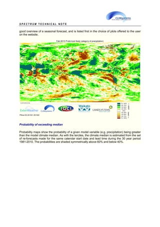 S P E C T R U M T E C H N I C A L N O T E
good overview of a seasonal forecast, and is listed first in the choice of plots offered to the user
on the website.
Probability of exceeding median
Probability maps show the probability of a given model variable (e.g. precipitation) being greater
than the model climate median. As with the terciles, the climate median is estimated from the set
of re-forecasts made for the same calendar start date and lead time during the 30 year period
1981-2010. The probabilities are shaded symmetrically above 60% and below 40%.
 
