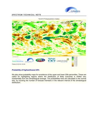 S P E C T R U M T E C H N I C A L N O T E
Probability of highest/lowest 20%
We also show probability maps for excedence of the upper and lower 20th percentiles. These are
useful for highlighting regions where the distribution of likely outcomes is shifted very
substantially from the climatological average. The probabilities here are calculated in the normal
way, by counting the number of forecast members in the relevant interval of the climatological
distribution.
 