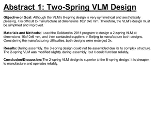 Abstract 1: Two-Spring VLM Design
Objective or Goal: Although the VLM’s 8-spring design is very symmetrical and aesthetically
pleasing, it is difficult to manufacture at dimensions 10x10x6 mm. Therefore, the VLM’s design must
be simplified and improved.
Materials and Methods: I used the Solidworks 2011 program to design a 2-spring VLM at
dimensions 10x10x6 mm, and then contacted suppliers in Beijing to manufacture both designs.
Considering the manufacturing difficulties, both designs were enlarged 3x.
Results: During assembly, the 8-spring design could not be assembled due its to complex structure.
The 2-spring VLM was modified slightly during assembly, but it could function reliably.
Conclusion/Discussion: The 2-spring VLM design is superior to the 8-spring design. It is cheaper
to manufacture and operates reliably.
 