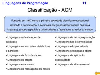 Linguagens de Programação 11
Classificação - ACM
Fundada em 1947 como a primeira sociedade cientifica e educacional
dedicada a computação, é composta por grupos denominados capítulos
(chapters), grupos especiais e universidades e faculdades ao redor do mundo
 