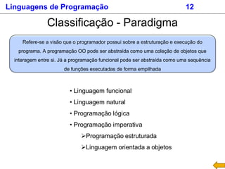 Linguagens de Programação 12
Classificação - Paradigma
Refere-se a visão que o programador possui sobre a estruturação e execução do
programa. A programação OO pode ser abstraída como uma coleção de objetos que
interagem entre si. Já a programação funcional pode ser abstraída como uma sequência
de funções executadas de forma empilhada
 