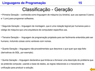 Linguagens de Programação 15
Classificação - Geração
• Primeira Geração – conhecida como linguagem de máquina (ou binária), que usa apenas 0 (zero)
e 1 (um) para programar softwares.
• Segunda Geração – linguagem de montagem, que é uma notação legível por humanos para o
código de máquina que uma arquitetura de computador específica usa.
• Terceira Geração – linguagem de programação projetada para ser facilmente entendida pelo ser
humano, incluindo coisas como variáveis com nomes.
• Quarta Geração – linguagens não-procedimentais que descreve o que quer que seja feito
(derivativas do SQL, por exemplo).
• Quinta Geração – linguagem declarativa que limita-se a fornecer uma descrição do problema que
se pretende computar, usando a base de dados, as regras relacionais e o mecanismo de
unificação para produzir a solução.
 