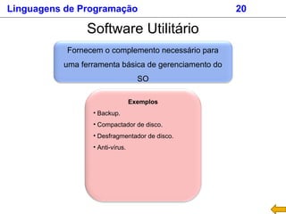 Software Utilitário
Fornecem o complemento necessário para
uma ferramenta básica de gerenciamento do
SO
Exemplos
• Backup.
• Compactador de disco.
• Desfragmentador de disco.
• Anti-vírus.
Linguagens de Programação 20
 