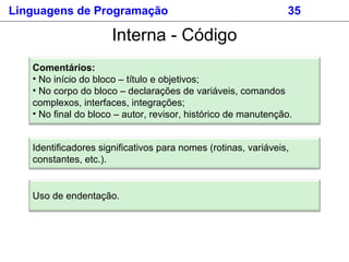 Linguagens de Programação 35
Identificadores significativos para nomes (rotinas, variáveis,
constantes, etc.).
Interna - Código
Comentários:
• No início do bloco – título e objetivos;
• No corpo do bloco – declarações de variáveis, comandos
complexos, interfaces, integrações;
• No final do bloco – autor, revisor, histórico de manutenção.
Uso de endentação.
 