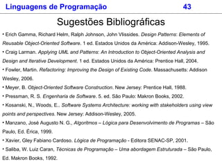 Sugestões Bibliográficas
• Erich Gamma, Richard Helm, Ralph Johnson, John Vlissides. Design Patterns: Elements of
Reusable Object-Oriented Software. 1 ed. Estados Unidos da América: Addison-Wesley, 1995.
• Craig Larman. Applying UML and Patterns: An Introduction to Object-Oriented Analysis and
Design and Iterative Development. 1 ed. Estados Unidos da América: Prentice Hall, 2004.
• Fowler, Martin. Refactoring: Improving the Design of Existing Code. Massachusetts: Addison
Wesley, 2006.
• Meyer, B. Object-Oriented Software Construction. New Jersey: Prentice Hall, 1988.
• Pressman, R. S. Engenharia de Software. 5. ed. São Paulo: Makron Books, 2002.
• Kosanski, N., Woods, E.. Software Systems Architecture: working with stakeholders using view
points and perspectives. New Jersey: Addison-Wesley, 2005.
• Manzano, José Augusto N. G., Algoritmos – Lógica para Desenvolvimento de Programas – São
Paulo, Ed. Érica, 1999.
• Xavier, Gley Fabiano Cardoso. Lógica de Programação - Editora SENAC-SP, 2001.
• Saliba, W. Luiz Caran, Técnicas de Programação – Uma abordagem Estruturada – São Paulo,
Ed. Makron Books, 1992.
Linguagens de Programação 43
 