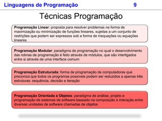 Linguagens de Programação 9
Técnicas Programação
Programação Linear: proposta para resolver problemas na forma de
maximização ou minimização de funções lineares, sujeitas a um conjunto de
restrições que podem ser expressos sob a forma de inequações ou equações
lineares
Programação Modular: paradigma de programação no qual o desenvolvimento
das rotinas de programação é feito através de módulos, que são interligados
entre si através de uma interface comum
Programação Estruturada: forma de programação de computadores que
preconiza que todos os programas possíveis podem ser reduzidos a apenas três
estruturas: sequência, decisão e iteração
Programação Orientada a Objetos: paradigma de análise, projeto e
programação de sistemas de software baseado na composição e interação entre
diversas unidades de software chamadas de objetos
 