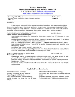 Bryan J. Armstrong
28658 Suffolk Downs Way, Moreno Valley, CA.
P: (817) 361-2766 E: flashytvbiz@gmail.com
www.youtube.com/user/MrFlashyVision
SUMMARY:    
  
A  dedicated  and  meticulous  Director,  Videographer,  Editor  &  Producer,  with  an  extraordinary  eye  for  
detail  and  an  excellent  record  of  employer  satisfaction.    Comprehensive  experience  with  all  aspects of video
shooting with proven ability to handle a variety of simultaneous projects and work under high-pressure
deadlines. Currently seeking a videographer and or editor position with a growing company.  
FLASHY TV & FLASHY TV FILMS DENTON, TEXAS Jan 2012- Current
Owner- Producer/ Director/ Videographer
Coordinated and Directed film projects for clients that resulted in a 25% increase in event
attendance
Provided social media promotion of all content to support clients that used Flashy TV services to
over 9K of accumulated personal social media followers.
Built YouTube following to have 1,930 subscribers • 1.5 Million views total on over 127 videos.
Post-edit using Adobe Premier Pro and FCPX; syncing visuals with audio and graphics; some
Photography, Adobe
Photoshop, After Effects, and Light room required.
Create, maintain, and manage all digital content from the studio on hard drives, social platforms
and cloud systems and have full knowledge of library and catalog.
NORTH TEXAS TELEVISION 22, Denton, Texas Jan 2013- May 2014
Producer/Camera Assistant
Assisted the director in overall imaging and production of news cast while serving as lead
producer for campus television station broadcast and radio station broadcast.
Operated camera, recorders, and console for live broadcasting of sporting events (Basketball,
Football, and Softball.)
Developed creative entertainment and news stories for anchors that reach over 25,000
students daily
Key Skills & Core Competencies
Digital Media Brand Awareness
Efficient, Productive, & Time Managed
Team Player & Self Motivated
Solid skills in linear and non-linear editing
Adobe Premier Pro, Final Cut Pro X, After
Effects
Efficient Social Media Platform Strategy
Storyboards and composition knowledge of writing
scripts.
Experience operating Canon, Sony, and Nikon DSLR's
Proficient with both PC & Mac operating systems
University of North Texas Denton, Texas
Bachelors of Arts and Science: Radio, Television and Film May 2015
GPA: 3.2
 