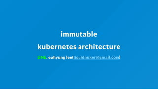 immutable
kubernetes architecture
LINE, eohyung lee(liquidnuker@gmail.com)
 