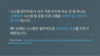 -- Chad Fowler - Trash Your Servers and Burn Your Code: Immutable Infrastructure and
Disposable Components
시스템관리자로서내가가장무서워하는것중하나는
오래동안시스템및응용프로그램을여러번업그레이드
한서버입니다.
왜? 오래된시스템은필연적으로안보이는문제를키우기
때문입니다.
“
“
 