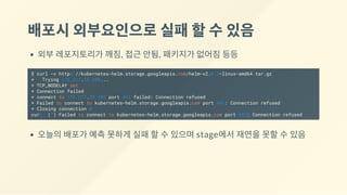 배포시외부요인으로실패할수있음
외부 레포지토리가 깨짐, 접근 안됨, 패키지가 없어짐 등등
$ curl -v https://kubernetes-helm.storage.googleapis.com/helm-v2.6.2-linux-amd64.tar.gz
* Trying 172.217.25.208...
* TCP_NODELAY set
* Connection failed
* connect to 172.217.25.208 port 443 failed: Connection refused
* Failed to connect to kubernetes-helm.storage.googleapis.com port 443: Connection refused
* Closing connection 0
curl: (7) Failed to connect to kubernetes-helm.storage.googleapis.com port 443: Connection refused
오늘의 배포가 예측 못하게 실패 할 수 있으며 stage에서 재연을 못할 수 있음
 