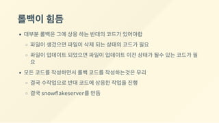 롤백이힘듬
대부분 롤백은 그에 상응 하는 반대의 코드가 있어야함
파일이 생겼으면 파일이 삭제 되는 상태의 코드가 필요
파일이 업데이트 되었으면 파일이 업데이트 이전 상태가 될수 있는 코드가 필
요
모든 코드를 작성하면서 롤백 코드를 작성하는것은 무리
결국 수작업으로 반대 코드에 상응한 작업을 진행
결국 snow akeserver를 만듬
 