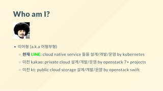 Who am I?
이어형 (a.k.a 어형부형)
현재 LINE: cloud native service 들을 설계/개발/운영 by kubernetes
이전 kakao: private cloud 설계/개발/운영 by openstack 7+ projects
이전 kt: public cloud storage 설계/개발/운영 by openstack swift
 