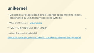 unikernel
-- What are Unikernels - unikernel.org
-- Alfred Bratterud - #includeOS
From https://mjbright.github.io/Talks/2017-Jul-RMLL-Unikernels-WhatUsage/#5
Unikernels are specialized, single-address-space machine images
constructed by using library operating systems
“
“
“VM은 무겁지 않습니다. OS가 그렇죠"“ “
 