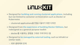 Designed for building and running clustered applications, including
but not limited to container orchestration such as Docker or
Kubernetes
clustered applications을 만들고 돌리기 위한 디자인
Designed from the experience of building Docker Editions, but
redesigned as a general-purpose toolkit
docker를 사용하는 경험을 그대로 가져가려고 함
Designed to be managed by external tooling, such as Infrakit or
similar tools
외부 생태계와 연계
 