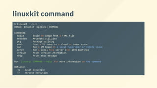 linuxkit command
$ linuxkit --help
USAGE: linuxkit [options] COMMAND
Commands:
build Build an image from a YAML file
metadata Metadata utilities
pkg Package building
push Push a VM image to a cloud or image store
run Run a VM image on a local hypervisor or remote cloud
serve Run a local http server (for iPXE booting)
version Print version information
help Print this message
Run 'linuxkit COMMAND --help' for more information on the command
Options:
-q Quiet execution
-v Verbose execution
 